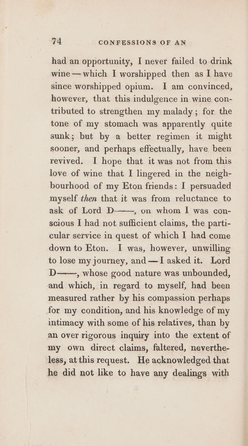 had an opportunity, [ never failed to drink wine — which I worshipped then as I have since worshipped opium. I am convinced, however, that this indulgence in wine con- tributed to strengthen my malady; for the tone of my stomach was apparently quite sunk; but by a better regimen it might sooner, and perhaps effectually, have been revived. I hope that it was not from this love of wine that I lingered in the neigh- bourhood of my Eton friends: I persuaded myself then that it was from reluctance to ask of Lord D , on whom J was con- scious I had not sufficient claims, the parti- cular service in quest of which I had come down to Eton. I was, however, unwilling to lose my journey, and —I asked it. Lord D——, whose good nature was unbounded, and which, in regard to myself, had been measured rather by his compassion perhaps for my condition, and his knowledge of my intimacy with some of his relatives, than by an over rigorous inquiry into the extent of my own direct claims, faltered, neverthe- less, at this request. He acknowledged that he did not like to have any dealings with