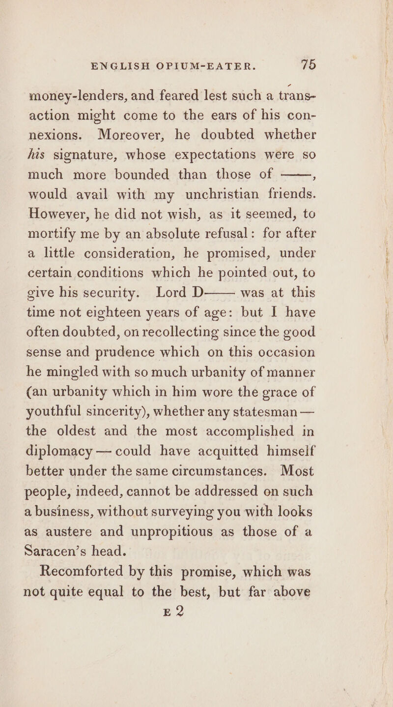 money-lenders, and feared lest such a trans- action might come to the ears of his con- nexions. Moreover, he doubted whether his signature, whose expectations were so much more bounded than those of ‘ would avail with my unchristian friends. However, he did not wish, as it seemed, to mortify me by an absolute refusal: for after a little consideration, he promised, under certain conditions which he pointed out, to was at this give his security. Lord D time not eighteen years of age: but I have often doubted, on recollecting since the good sense and prudence which on this occasion he mingled with so much urbanity of manner (an urbanity which in him wore the erace of youthful sincerity), whether any statesman — the oldest and the most accomplished in diplomacy — could have acquitted himself better under the same circumstances. Most people, indeed, cannot be addressed on such a business, without surveying you with looks as austere and unpropitious as those of a Saracen’s head. Recomforted by this promise, which was not quite equal to the best, but far above E2 a eer