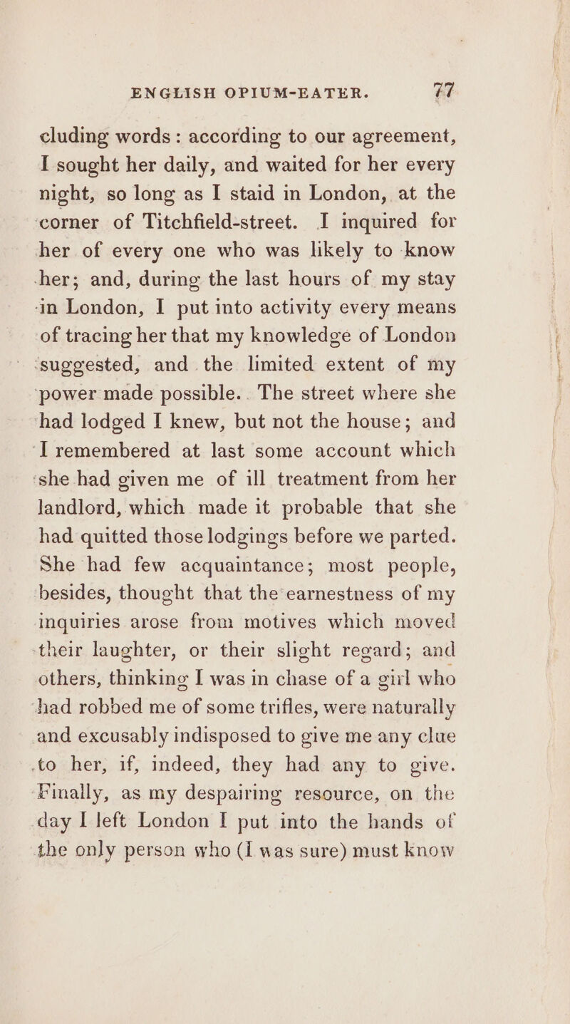 cluding words: according to our agreement, [ sought her daily, and waited for her every night, so long as I staid in London, at the corner of Titchfield-street. I inquired for her of every one who was likely to know -her; and, during the last hours of my stay ‘in London, I put into activity every means of tracing her that my knowledge of London - ‘suggested, and the limited extent of my ‘power made possible.. The street where she had lodged I knew, but not the house; and ‘IT remembered at last some account which ‘she had given me of ill treatment from her landlord, which made it probable that she had quitted those lodgings before we parted. She had few acquaintance; most people, besides, thought that the earnestness of my inquiries arose from motives which moved ‘their laughter, or their slight regard; and others, thinking I was in chase of a girl who had robbed me of some trifles, were naturally and excusably indisposed to give me any clue to her, if, indeed, they had any to give. Finally, as my despairing resource, on the day I left London I put into the hands of the only person who (I was sure) must know