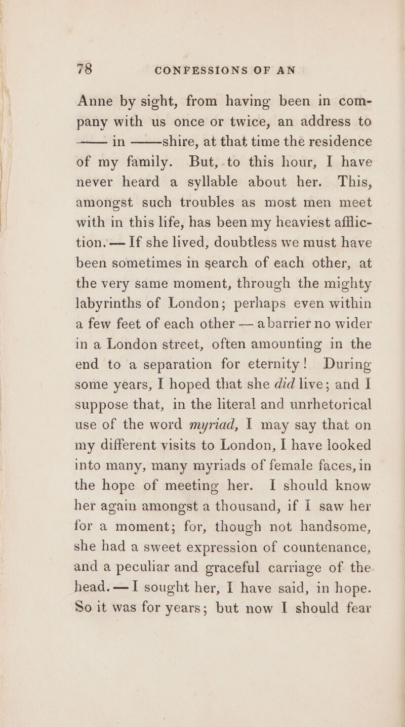 oo te ie ee oe eee Anne by sight, from having been in com- pany with us once or twice, an address to in shire, at that time the residence of my family. But,-to this hour, I have never heard a syllable about her. This, amongst such troubles as most men meet with in this life, has been my heaviest afflic- tion. — If she lived, doubtless we must have been sometimes in search of each other, at the very same moment, through the mighty labyrinths of London; perhaps even within a few feet of each other — a barrier no wider in a London street, often amounting in the end to a separation for eternity! During some years, I hoped that she did live; and I suppose that, in the literal and unrhetorical use of the word myriad, I may say that on my different visits to London, I have looked into many, many myriads of female faces, in the hope of meeting her. I should know her again amongst a thousand, if i saw her for a moment; for, though not handsome, she had a sweet expression of countenance, and a peculiar and graceful carriage of the head. —I sought her, I have said, in hope. So it was for years; but now I should fear