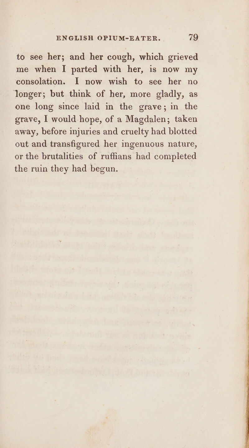 to see her; and her cough, which grieved me when I parted with her, is now my consolation. I now wish to see her no longer; but think of her, more gladly, as one long since laid in the grave; in the grave, | would hope, of a Magdalen; taken away, before injuries and cruelty had blotted out and transfigured her ingenuous nature, or the brutalities of ruffians had completed the ruin they had begun.