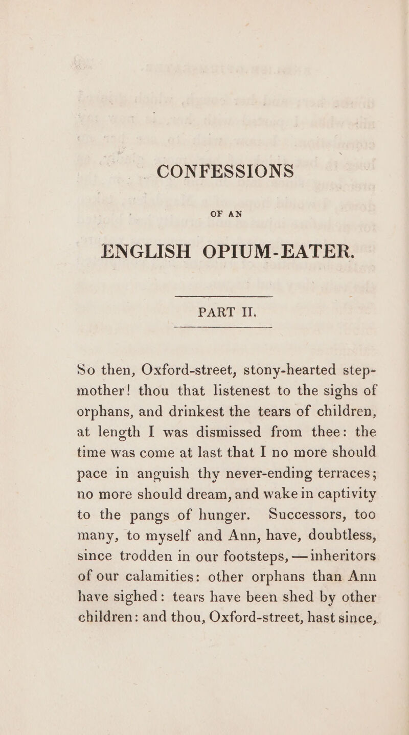_ CONFESSIONS ENGLISH OPIUM-EATER. PART II. So then, Oxford-street, stony-hearted step- mother! thou that listenest to the sighs of orphans, and drinkest the tears of children, at length I was dismissed from thee: the time was come at last that I no more should pace in anguish thy never-ending terraces; no more should dream, and wake in captivity to the pangs of hunger. Successors, too many, to myself and Ann, have, doubtless, since trodden in our footsteps, — inheritors of our calamities: other orphans than Ann have sighed: tears have been shed by other children: and thou, Oxford-street, hast since,