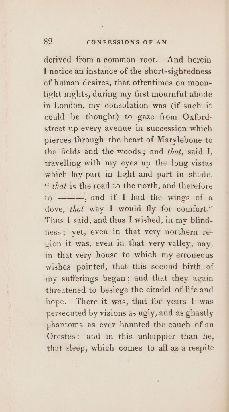derived from acommon root. And herein I notice an instance of the short-sightedness of human desires, that oftentimes on moon- light nights, during my first mournful abode in London, my consolation was (if such it could be thought) to gaze from Oxford- street up every avenue in succession which pierces through the heart of Marylebone to the fields and the woods; and that, said J, travelling with my eyes up the long vistas which lay part in light and part in shade, ‘* that is the road to the north, and therefore to —, and if I had the wings of a dove, that way I would fly for comfort.” Thus I said, and thus I wished, in my blind- ness; yet, even in that very northern re- cion it was, even in that very valley, nay, in that very house to which my erroneous wishes pointed, that this second birth of my sufferimgs began; and that they again threatened to besiege the citadel of life and hope. There it was, that for years | was persecuted by visions as ugly, and as ghastly phantoms as ever haunted the couch of an Orestes: and in this unhappier than he, that sleep, which comes to all as a respite