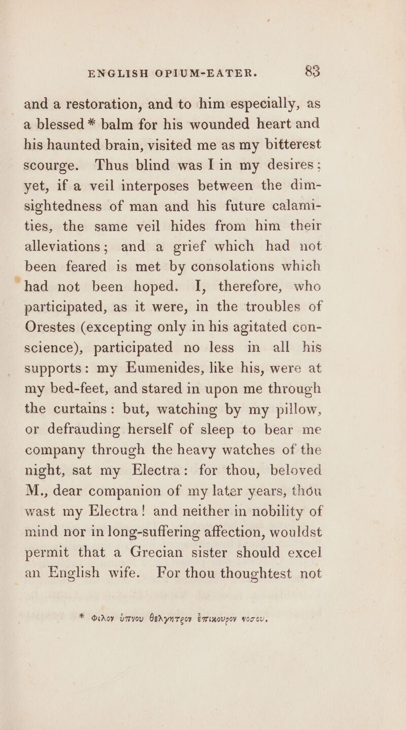 and a restoration, and to him especially, as a blessed * balm for his wounded heart and his haunted brain, visited me as my bitterest scourge. Thus blind was I in my desires; yet, if a veil interposes between the dim- sightedness of man and his future calami- ties, the same veil hides from him their alleviations; and a grief which had not been feared is met by consolations which “had not been hoped. I, therefore, who participated, as it were, in the troubles of Orestes (excepting only in his agitated con- science), participated no less in all his supports: my Eumenides, like his, were at my bed-feet, and stared in upon me through the curtains: but, watching by my pillow, or defrauding herself of sleep to bear me company through the heavy watches of the night, sat my Electra: for thou, beloved M., dear companion of my later years, thou wast my Electra! and neither in nobility of mind nor in long-suffering affection, wouldst permit that a Grecian sister should excel an English wife. For thou thoughtest not * Oidoy umvou Cehyntecv Eminoupoy yorcu.