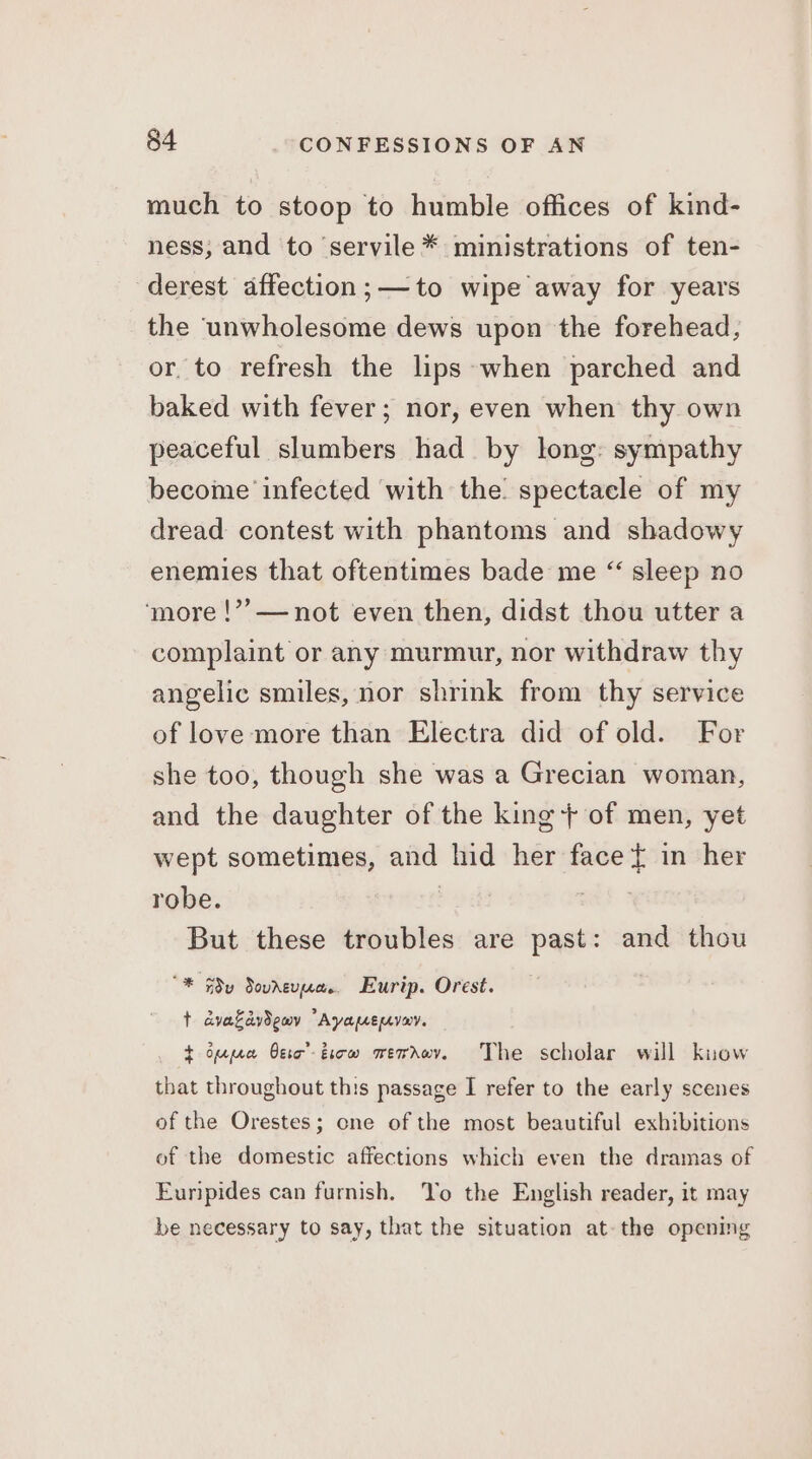 much to stoop to humble offices of kind- ness; and to ‘servile * ministrations of ten- derest affection;—to wipe away for years the unwholesome dews upon the forehead, or. to refresh the lips-when parched and baked with fever; nor, even when thy own peaceful slumbers had by long: sympathy become infected with the. spectacle of my dread contest with phantoms and shadowy enemies that oftentimes bade me “ sleep no ‘more !??—not even then, didst thou utter a complaint or any murmur, nor withdraw thy angelic smiles, nor shrink from thy service of love more than Electra did of old. For she too, though she was a Grecian woman, and the daughter of the king + of men, yet wept sometimes, and hid her face { in her robe. | But these troubles are past: and thou “* Fy Soureuua.. Eurip. Orest. t dvakaydemv “Ayamenvav. t oppea Oeic’-ticw mwerrov. The scholar will kuow that throughout this passage I refer to the early scenes of the Orestes; one of the most beautiful exhibitions of the domestic affections which even the dramas of Euripides can furnish. Yo the English reader, it may be necessary to say, that the situation at-the opening