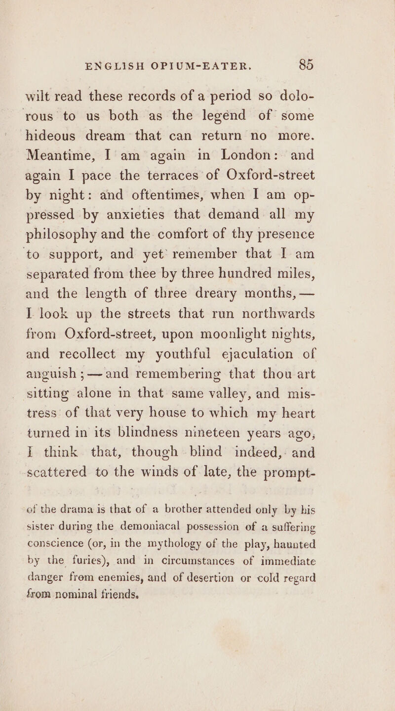 wilt read these records of a period so dolo- rous to us both as the legénd of some hideous dream that can return no more. Meantime, I am again in London: and again I pace the terraces of Oxford-street by night: and oftentimes, when I am op- pressed by anxieties that demand all my philosophy and the comfort of thy presence ‘to support, and yet’ remember that I am separated from thee by three hundred miles, and the length of three dreary months, — J look up the streets that run northwards from Oxford-street, upon moonlight nights, and recollect my youthful ejaculation of anguish ;—~and remembering that thou art sitting alone in that same valley, and mis- tress of that very house to which my heart turned in its blindness nineteen years ago, I think that, though blind indeed,- and scattered to the winds of late, the prompt- of the drama is that of a brother attended only by his sister during the demoniacal possession of a suffering conscience (or, in the mythology of the play, haunted by the furies), and in Circumstances of immediate danger frem enemies, and of desertion or cold regard from nominal friends.