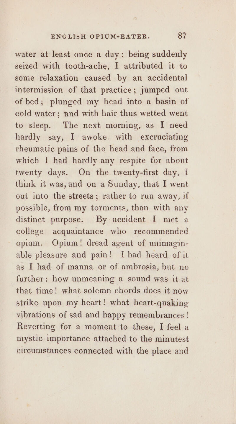 water at least once a day: being suddenly seized with tooth-ache, I attributed it to some relaxation caused by an accidental intermission of that practice; jumped out of bed; plunged my head into a basin of cold water; and with hair thus wetted went to sleep. The next morning, as I need hardly say, 1 awoke with excruciating rheumatic pains of the head and face, from which I had hardly any respite for about twenty days. On the twenty-first day, I think it was, and on a Sunday, that I went out into the streets; rather to run away, if possible, from my torments, than with any distinct purpose. By accident I met a college acquaintance who recommended opium. Opium! dread agent of unimagin- able pleasure and pain! [had heard of it as I had of manna or of ambrosia, but no further: how unmeaning a sound was it at that time! what solemn chords does it now strike upon my heart! what heart-quaking vibrations of sad and happy remembrances ! Reverting for a moment to these, I feel a mystic importance attached to the minutest circumstances connected with the place and