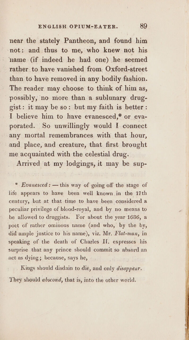 near the stately Pantheon, and found him not: and thus to me, who knew not his ‘name (if indeed he had one) he: seemed rather to have vanished from. Oxford-street than to have removed in any bodily fashion. The reader may choose to think of him as, possibly, no more than a sublunary drug- gist: it may be so: but my faith is better : I believe him to have evanesced,* or eva- porated. So unwillingly would I connect any mortal remembrances with that hour, and place, and creature, that first brought me acquainted with the celestial drug. Arrived at my lodgings, it may be sup- * Evanesced : —this way of going off the stage of life appears to have been well known in the 17th century, but at that time to have been considered a peculiar privilege of blood-royal, and by no means to be allowed to druggists. For about the year 1686, a poet cf rather ominous tame (and who, by the by, did ample justice to his name), viz. Mr. Flat-man, in speaking of the death of Charles II. expresses his surprise that any prince should commit so absurd an act as dying; because, says he, Kings should disdain to die, and only disappear. They should abscond, that is, into the other world.