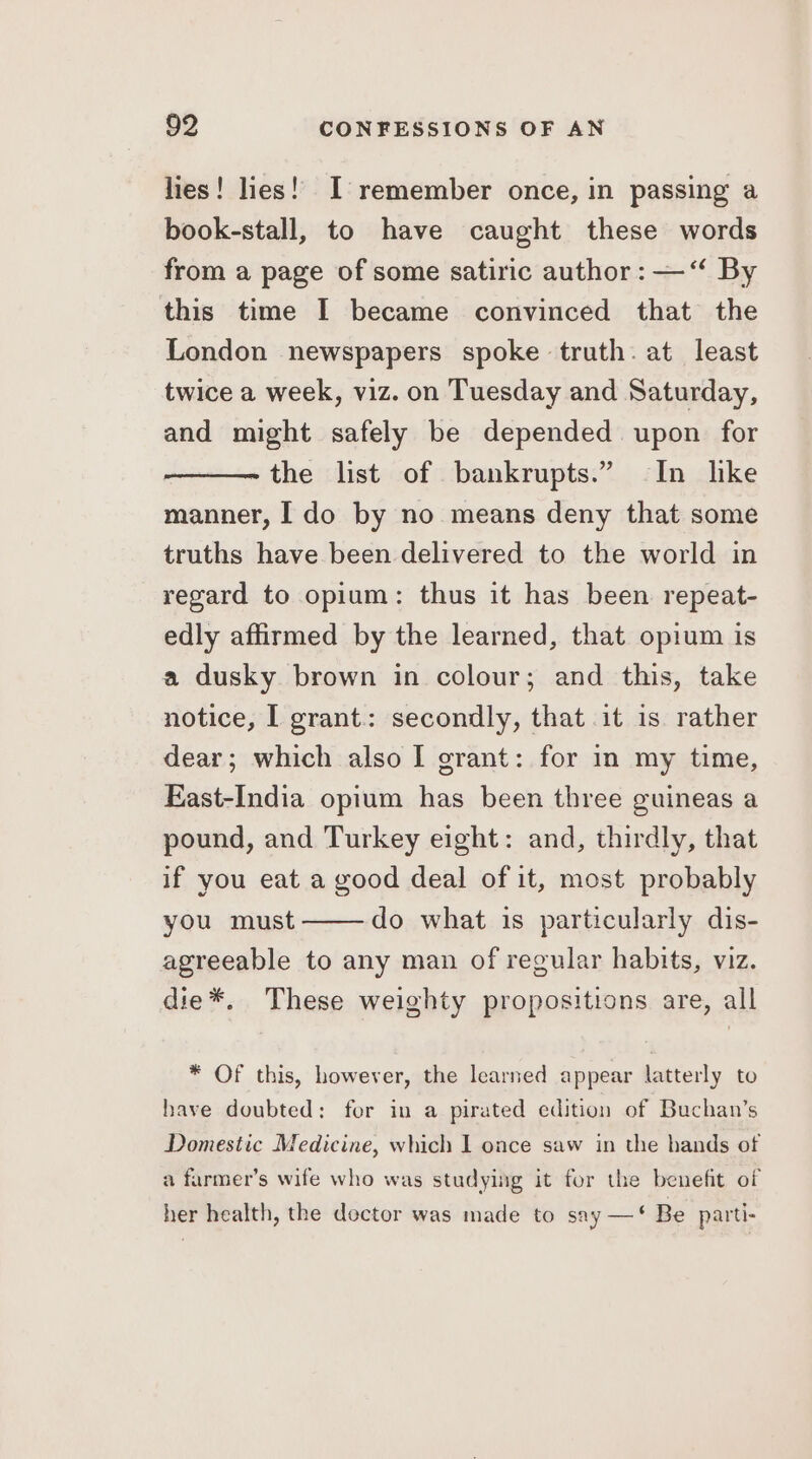 lies! lies!’ I remember once, in passing a book-stall, to have caught these words from a page of some satiric author : — “ By this time I became convinced that the London newspapers spoke truth. at least twice a week, viz. on Tuesday and Saturday, and might safely be depended upon for the list of bankrupts.” In like manner, I do by no means deny that some truths have been delivered to the world in regard to opium: thus it has been repeat- edly affirmed by the learned, that opium is a dusky brown in colour; and this, take notice, I grant: secondly, that it is rather dear; which also I grant: for in my time, East-India opium has been three guineas a pound, and Turkey eight: and, thirdly, that if you eat a good deal of it, most probably you must do what is particularly dis- agreeable to any man of regular habits, viz. die*. These weighty propositions are, all * Of this, however, the learned appear latterly to have doubted: for in a pirated edition of Buchan’s Domestic Medicine, which I once saw in the hands of a farmer’s wife who was studying it for the benefit of her health, the doctor was made to say —‘ Be parti