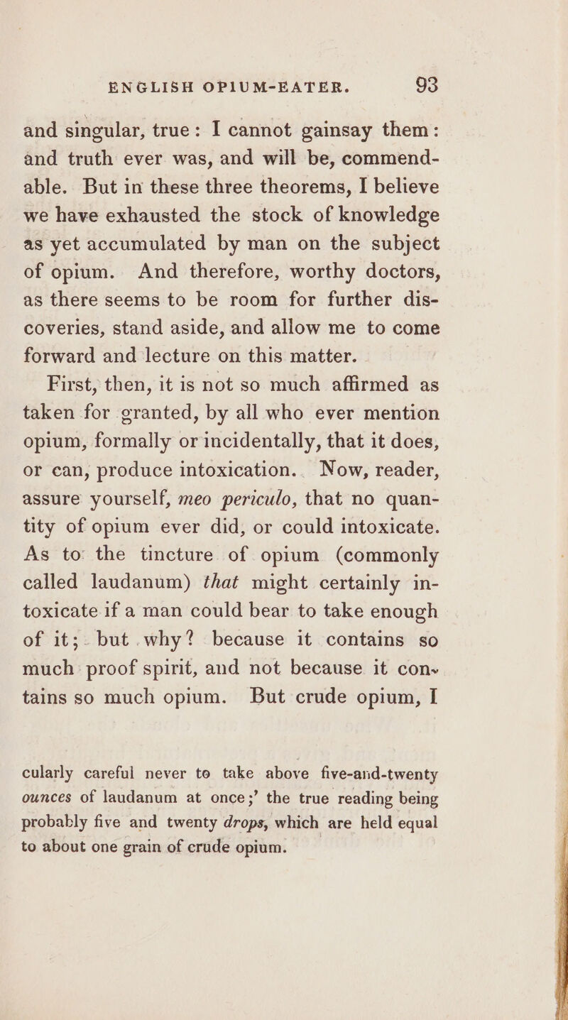 and singular, true: I cannot gainsay them: and truth ever was, and will be, commend- able. But in these three theorems, I believe we have exhausted the stock of knowledge as yet accumulated by man on the subject of opium. And therefore, worthy doctors, as there seems to be room for further dis- coveries, stand aside, and allow me to come forward and lecture on this matter. First, then, it is not so much affirmed as taken for granted, by all who ever mention opium, formally or incidentally, that it does, or can, produce intoxication. Now, reader, assure yourself, meo periculo, that no quan- tity of opium ever did, or could intoxicate. As to the tincture of opium (commonly called laudanum) that might certainly in- toxicate if a man could bear to take enough of it;. but .why? because it contains so much: proof spirit, and not because it conv tains so much opium. But crude opium, I cularly careful never to take above five-and-twenty ounces of laudanum at once;’ the true reading being probably five and twenty drops, which are held equal to about one grain of crude opium.