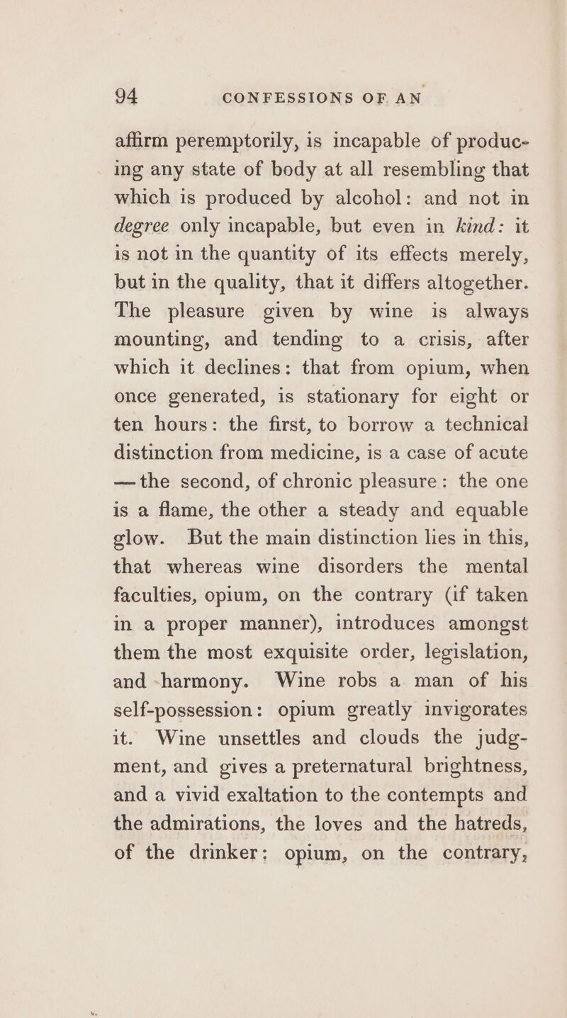 affirm peremptorily, is incapable of produc- ing any state of body at all resembling that which is produced by alcohol: and not in degree only incapable, but even in kind: it is not in the quantity of its effects merely, but in the quality, that it differs altogether. The pleasure given by wine is always mounting, and tending to a crisis, after which it declines: that from opium, when once generated, is stationary for eight or ten hours: the first, to borrow a technical distinction from medicine, is a case of acute — the second, of chronic pleasure: the one is a flame, the other a steady and equable glow. But the main distinction lies in this, that whereas wine disorders the mental faculties, opium, on the contrary (if taken in a proper manner), introduces amongst them the most exquisite order, legislation, and -harmony. Wine robs a man of his self-possession: opium greatly invigorates it. Wine unsettles and clouds the judg- ment, and gives a preternatural brightness, and a vivid exaltation to the contempts and the admirations, the loves and the hatreds, of the drinker: opium, on the contrary,