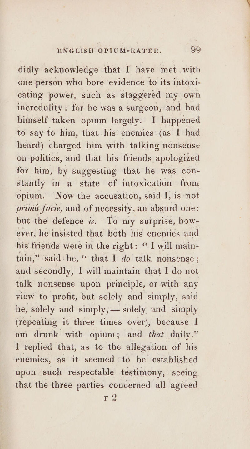 didly acknowledge that I have met. with one person who bore evidence to its intoxi- cating power, such as staggered my own incredulity: for he was a surgeon, and had himself taken opium largely. I happened to say to him, that his enemies (as I had heard) charged him with talking nonsense on politics, and that his friends apologized for him, by suggesting that he was con- stantly in a state of intoxication from opium. Now the accusation, said I, is not prima facie, and of necessity, an absurd one: but the defence zs. To my surprise, how- ever, he insisted that both his enemies and his friends were in the right: “ I will main- tain,” said he, “ that I do talk nonsense ; and secondly, I will maintain that I do not talk nonsense upon principle, or with any view to profit, but solely and simply, said he, solely and simply, — solely and simply (repeating it three times over), because I am drunk with opium; and that daily.” I replied that, as to the allegation of his enemies, as it seemed to be established upon such respectable testimony, seeing that the three parties concerned all agreed PF