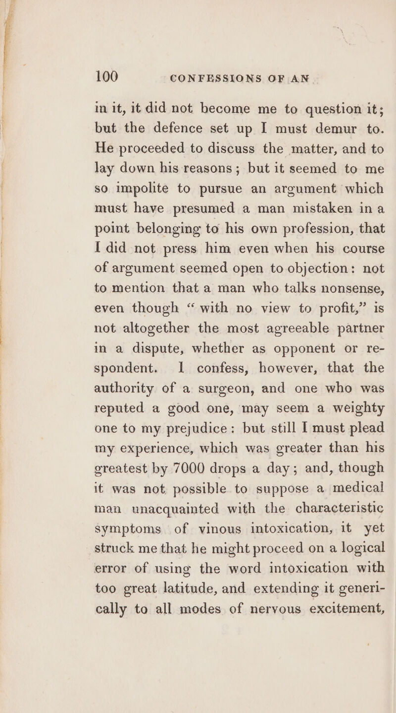 in it, it did not become me to question it; but the defence set up I must demur to. He proceeded to discuss the matter, and to lay down his reasons; but it seemed to me so impolite to pursue an argument which must have presumed a man mistaken ina point belonging to his own profession, that I did not press him even when his course of argument seemed open to objection: not to mention that a man who talks nonsense, even though “ with no view to profit,” is not altogether the most agreeable partner in a dispute, whether as opponent or re- spondent. I confess, however, that the authority of a surgeon, and one who was reputed a good one, may seem a weighty one to my prejudice: but still I must plead my experience, which was greater than his greatest by 7000 drops a day; and, though it was not possible to suppose a medical man unacquainted with the characteristic symptoms of vinous intoxication, it yet struck me that he might proceed on a logical error of using the word intoxication with too great latitude, and extending it generi- cally to all modes of nervous excitement,
