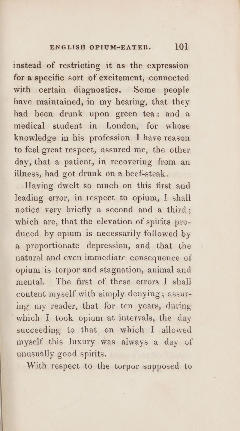 instead of restricting it as the expression for a specific sort of excitement, connected with certain diagnostics. Some _ people have maintained, in my hearing, that they had been drunk upon green tea: and a medical student in London, for whose knowledge in his profession I have reason to feel great respect, assured me, the other day, that a patient, in recovering from an illness, had got drunk on a beef-steak. ‘Having dwelt so much on this first and leading error, in respect to opium, [ shall notice very briefly a second and a third; which are, that the elevation of spirits pro- duced by opium is necessarily followed by a proportionate depression, and that the natural and even immediate consequence of opium is torpor and stagnation, animal and mental. The first of these errors I shall content myself with simply denying; assur- ing my reader, that for ten years, during which J took opium at intervals, the day succeeding to that on which I allowed myself this luxury was always a day of unusually good spirits. With respect to the torpor supposed to