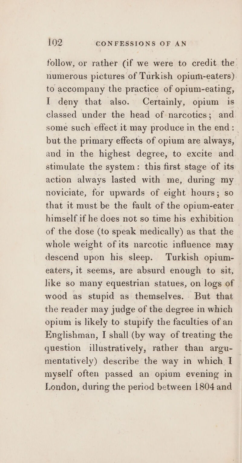 follow, or rather (if we were to credit the. numerous pictures of Turkish opium-eaters). to accompany the practice of opium-eating, I deny that also. Certainly, opium is classed under the head of narcotics; and some such effect it may produce in the end: but the primary effects of opium are always, and in the highest degree, to excite and stimulate the system: this first stage of its action always lasted with me, during my noviciate, for upwards of eight hours; so that it must be the fault of the opium-eater himself if he does not so time his exhibition of the dose (to speak medically) as that the whole weight of its narcotic influence may descend upon his sleep. Turkish opium- eaters, it seems, are absurd enough to sit, like so many equestrian statues, on logs of wood as stupid as themselves. But that the reader may judge of the degree in which opium is likely to stupify the faculties of an Englishman, I shall (by way of treating the question illustratively, rather than argu- mentatively) describe the way in which I myself often passed an opium evening in London, during the period between 1804 and