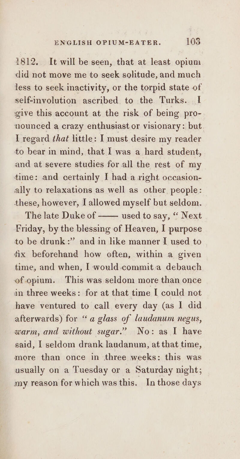 1812. It will be seen, that at least opium did not move me to seek solitude, and much less to seek inactivity, or the torpid state of self-involution ascribed. to the Turks. I give this account at the risk of being pro- nounced a crazy enthusiast or visionary: but 1 regard that little: I must desire my reader to bear in mind, that I was a hard student, and at severe studies for all the rest of my time: and certainly I had a right occasion- ally to relaxations as well as other people: these, however, I allowed myself but seldom. The late Duke of Friday, by the blessing of Heaven, I purpose to be drunk” and in like manner I used to fix beforehand how eften, within a given used to say, “ Next time, and when, [ would :commit:a debauch of.opium. This was seldom more than once an three weeks: for at that time [ could not have ventured to call every day (as I did afterwards) for “a glass of laudanum negus, warm, and without sugar.” No: as I have said, | seldom drank laudanum, at that time, more than once in three weeks: this was usually on a Tuesday or a Saturday night; my reason for which was this. In those days