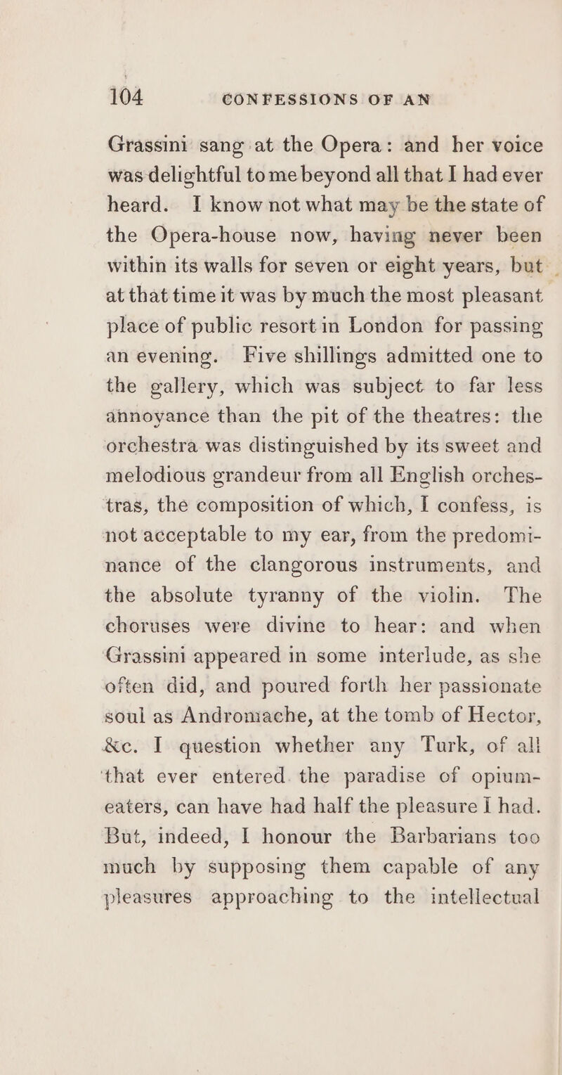 Grassini sang at the Opera: and her voice was delightful tome beyond all that I had ever heard. I know not what may be the state of the Opera-house now, having never been within its walls for seven or eight years, but _ at that time it was by much the most pleasant place of public resort in London for passing an evening. Five shillings admitted one to the gallery, which was subject to far less annoyance than the pit of the theatres: the orchestra was distinguished by its sweet and melodious grandeur from all English orches- tras, the composition of which, I confess, is not acceptable to my ear, from the predomi- nance of the clangorous instruments, and the absolute tyranny of the violin. The choruses were divine to hear: and when Grassini appeared in some interlude, as she often did, and poured forth her passionate soul as Andromache, at the tomb of Hector, &amp;c. I question whether any Turk, of all ‘that ever entered. the paradise of opium- eaters, can have had half the pleasure | had. But, indeed, I honour the Barbarians too much by supposing them capable of any pleasures approaching to the intellectual