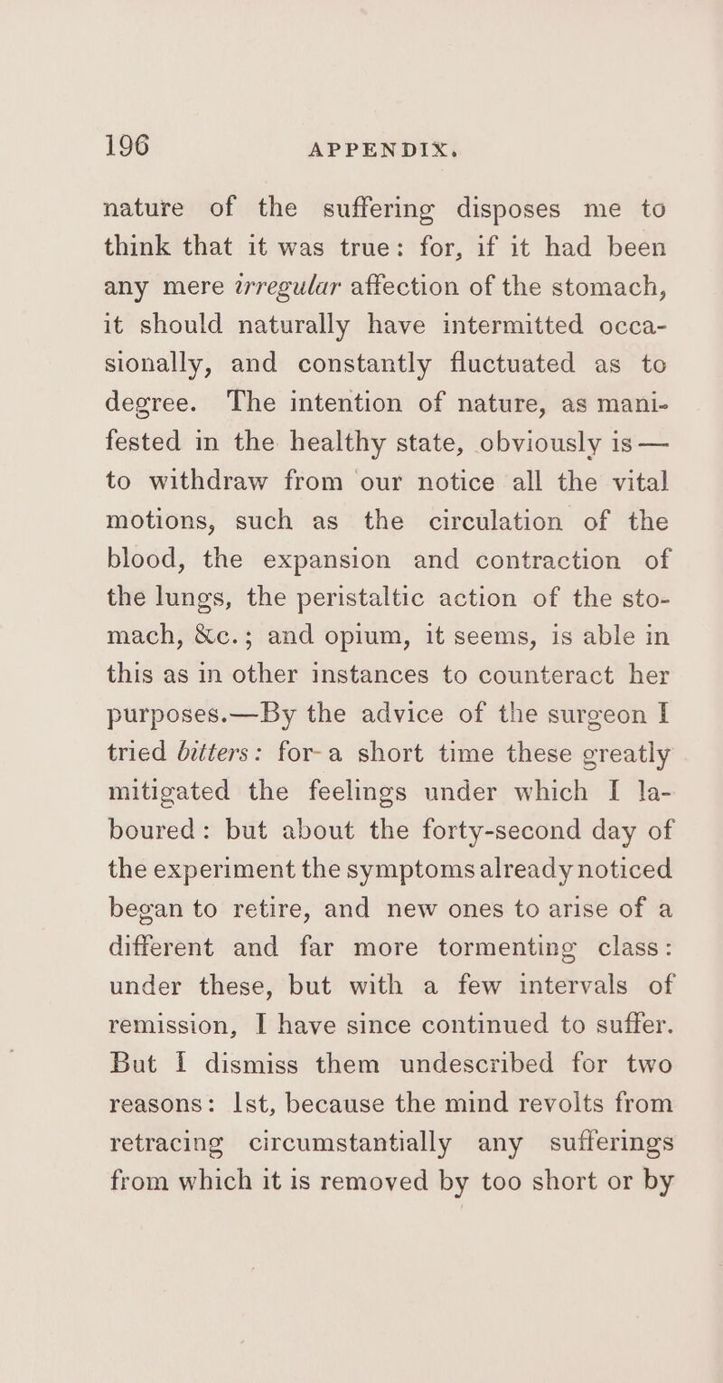 nature of the suffering disposes me to think that it was true: for, if it had been any mere zrregular affection of the stomach, it should naturally have intermitted occa- sionally, and constantly fluctuated as to degree. The intention of nature, as mani- fested in the healthy state, obviously is — to withdraw from our notice all the vital motions, such as the circulation of the blood, the expansion and contraction of the lungs, the peristaltic action of the sto- mach, &amp;c.; and opium, it seems, is able in this as in other instances to counteract her purposes.—By the advice of the surgeon I tried bitters: for-a short time these greatly mitigated the feelings under which [ la- boured: but about the forty-second day of the experiment the symptoms already noticed began to retire, and new ones to arise of a different and far more tormenting class: under these, but with a few intervals of remission, I have since continued to suffer. But I dismiss them undescribed for two reasons: Ist, because the mind revolts from retracing circumstantially any sufferings from which it is removed by too short or by