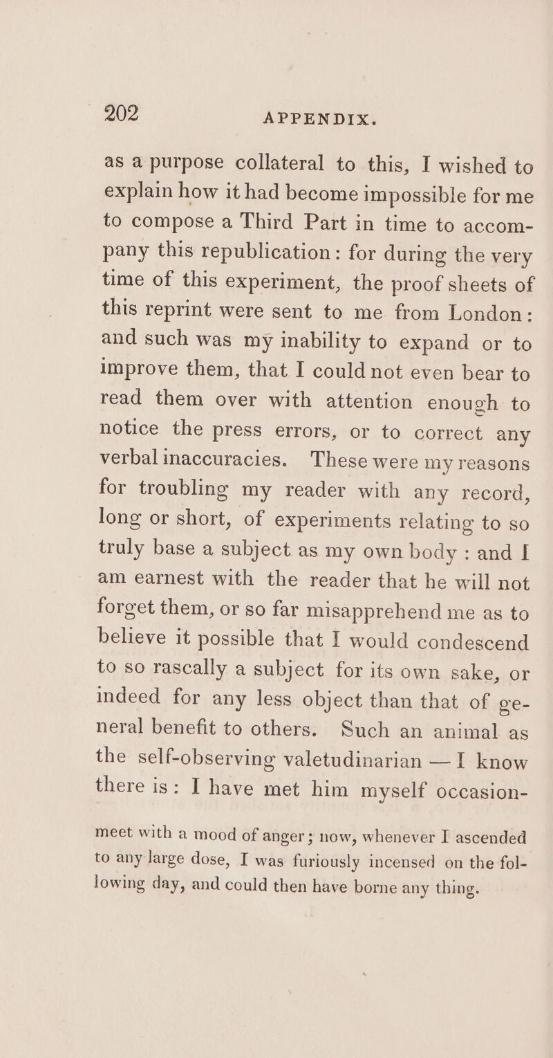 as a purpose collateral to this, I wished to explain how it had become impossible for me to compose a Third Part in time to accom- pany this republication: for during the very time of this experiment, the proof sheets of this reprint were sent to me from London: and such was my inability to expand or to improve them, that I could not even bear to read them over with attention enough to notice the press errors, or to correct any verbal inaccuracies. These were my reasons for troubling my reader with any record, long or short, of experiments relating to so truly base a subject as my own body: and I am earnest with the reader that he will not forget them, or so far misapprehend me as to believe it possible that I would condescend to so rascally a subject for its own sake, or indeed for any less object than that of ge- neral benefit to others. Such an animal as the self-observing valetudinarian —I know there is: I have met him myself occasion- meet with a mood of anger; now, whenever I ascended to any large dose, I was furiously incensed on the fol- lowing day, and could then have borne any thing.