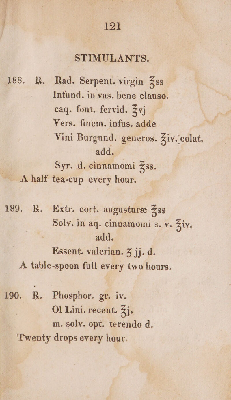 STIMULANTS. 188. R. Rad. Serpent. virgin Zss Infund. in vas. bene clauso. caq. font. fervid. Zyj Vers. finem. infus. adde Vini Burgund. generos. Ziv. colat. add. Syr. d. cinnamomi Zss. A half tea-cup every hour. 189. k. Extr. cort. augusture Zss Soly. in aq. cinnamomi s. v. Ziv. add. Essent. valerian. 3 jj. d. A table-spoon full every two hours. 190. R. Phosphor. gr. iv. , Ol Lini. recent. 3). m. solv. opt. terendo d. Twenty drops every hour.