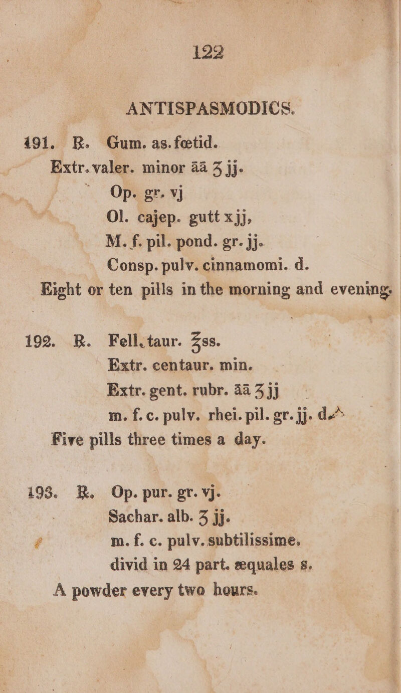 ANTISPASMODIC S. 491. RK. Gum. as. fetid. Extr. valer. minor 44 3 jj. “Op. gr. vj Ol. cajep. gutt xjj, M. f. pil. pond. gr. jj. Consp. pulv. cinnamomi. d. Eight or ten pills in the morning and evening: 192. BR. Fell. taur. Zss. Extr. centaur. min. Extr. gent. rubr. 48 3 jj m. f.c. pulv. rhei. pil. gr. jj. d Five pills three times a day. 193. RB. Op. pur. gr. vj- : Sachar. alb. 3 jj. # m. f. c. pulv. subtilissime. divid in 24 part. sequales s. A powder every two hours.