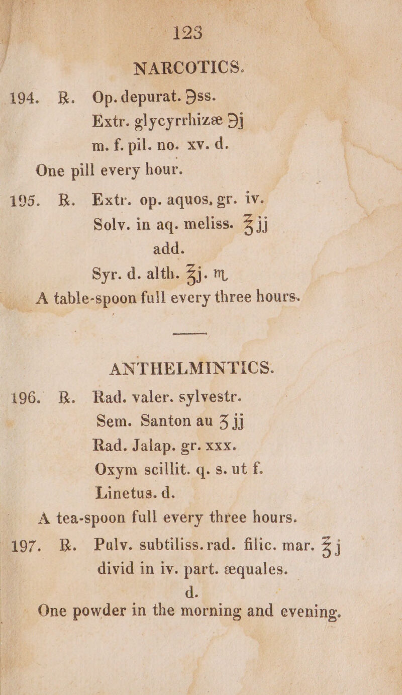 4 ve t23 : NARCOTICS. 194. R. Op.depurat. ss. Extr. glycyrrhize Dj m. f. pil. no. xv. d. One pill every hour. 195. BR. Extr. op. aquos, gr. iv. Solv. in aq. meliss. 3 jj add. Syr. d. alth. Zh: mM A table-spoon full every three hours. pee ANTHELMINTICS. 196. R. Rad. valer. sylvestr. Sem. Santon au 3 jj Rad. Jalap. gr. xxx. Oxym scillit. q. s. ut f. Linetus. d. A tea-spoon full every three hours. 197. B. Pulv. subtiliss.rad. filic. mar. 3 j divid in iv. part. eequales. _ One powder in the morning and evening.