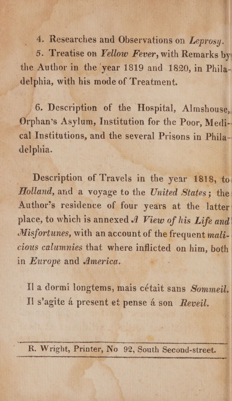 onion toa _ 4. Researches and Observations on Leprosy. 5. Treatise on Vellow Fever, with Remarks by: the Author in the ‘year 1819 and 1820, in Phila- -delphia, with his mode of Treatment. 6. Description of the Hospital, Almshouse,, Orphan’s Asylum, Institution for the Poor, Medi- _ cal Institutions, and the several Prisons i in Phila-: delphia. Description of Travels in the year 181 8, ¢ to _ Holland, and a voyage to the United States ; the. Author’s residence of four years at the latter’ place, to which is annexed 1 View of his Life and! Misfortunes, with an account of the frequent mali- ctous calumnies that where inflicted on him, both in Europe and America. ie {la dormi longtems, mais cétait sans Sommeil. Il s’agite 4 present et pense 4 son Reveil. SS TC I A TE A SSE R. Wright, Printer, No 92, South Second-street. jee ee