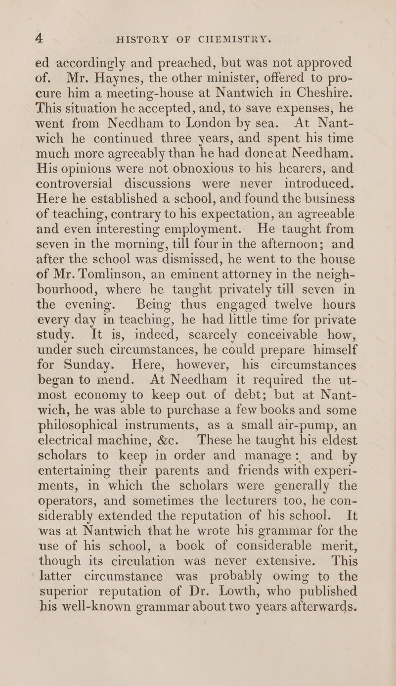 ed accordingly and preached, but was not approved of. Mr. Haynes, the other minister, offered to pro- cure him a meeting-house at Nantwich in Cheshire. This situation he accepted, and, to save expenses, he went from Needham to London by sea. At Nant- wich he continued three years, and spent his time much more agreeably than he had doneat Needham. His opinions were not obnoxious to his hearers, and controversial discussions were never introduced. Here he established a school, and found the business of teaching, contrary to his expectation, an agreeable and even interesting employment. He taught from seven in the morning, till four in the afternoon; and after the school was dismissed, he went to the house of Mr. Tomlinson, an eminent attorney in the neigh- bourhood, where he taught privately till seven in the evening. Being thus engaged twelve hours every day in teaching, he had little time for private study. It is, indeed, scarcely conceivable how, under such circumstances, he could prepare himself for Sunday. Here, however, his circumstances began to mend. At Needham it required the ut- most economy to keep out of debt; but at Nant- wich, he was able to purchase a few books and some philosophical instruments, as a small air-pump, an electrical machine, &amp;c. These he taught his eldest scholars to keep in order and manage: and by entertaining their parents and friends with experi- ments, in which the scholars were generally the operators, and sometimes the lecturers too, he con- siderably extended the reputation of his school. It was at Nantwich that he wrote his grammar for the use of his school, a book of considerable merit, though its circulation was never extensive. This Jatter circumstance was probably owing to the superior reputation of Dr. Lowth, who published his well-known grammar about two years afterwards.