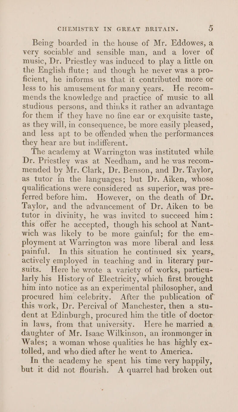Being boarded in the house of Mr. Eddowes, a very sociable and sensible man, and a lover of music, Dr. Priestley was induced to play a little on the English flute; and though he never was a pro- ficient, he informs us that it contributed more or less to his amusement for many years. He recom- mends the knowledge and practice of music to all studious persons, and thinks it rather an advantage for them if they have no fine ear or exquisite taste, as they will, in consequence, be more easily pleased, and less apt to be offended when the performances they hear are but indifferent. The academy at Warrington was instituted while Dr. Priestley was at Needham, and he was recom- mended by Mr. Clark, Dr. Benson, and Dr. Taylor, as tutor in the languages; but Dr. Aiken, whose qualifications were considered as superior, was pre- ferred before him. However, on the death of Dr. Taylor, and the advancement of Dr. Aiken to be tutor in divinity, he was invited to succeed him: this offer he accepted, though his school at Nant- wich was likely to be more gainful; for the em- ployment at Warrington was more liberal and less. painful. In this situation he continued six years, actively employed in teaching and in literary pur- suits. Here he wrote a variety of works, particu- larly his History of Electricity, which first brought him into notice as an experimental philosopher, and procured him celebrity. After the publication of this work, Dr. Percival of Manchester, then a stu- dent at Edinburgh, procured him the title of doctor: in laws, from that university. Here he married a daughter of Mr. Isaac Wilkinson, an ironmonger in Wales; a woman whose qualities he has highly ex- tolled, and who died after he went to America. In the academy he spent his time very happily, but it did not flourish. A quarrel had broken out
