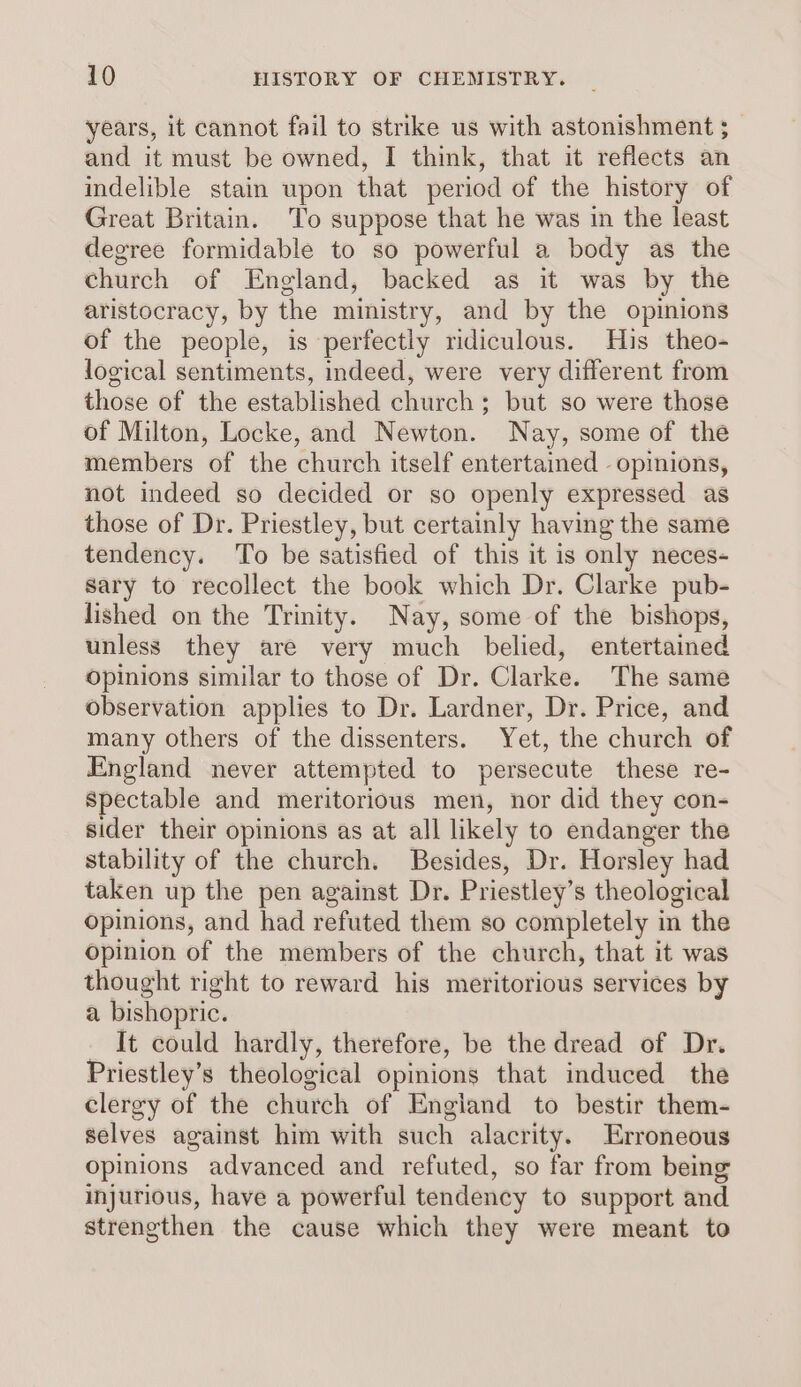 years, it cannot fail to strike us with astonishment ; and it must be owned, I think, that it reflects an indelible stain upon that period of the history of Great Britain. To suppose that he was in the least degree formidable to so powerful a body as the church of England, backed as it was by the aristocracy, by the ministry, and by the opinions of the people, is perfectly ridiculous. His theo- logical sentiments, indeed, were very different from those of the established church; but so were those of Milton, Locke, and Newton. Nay, some of the members of the church itself entertained opinions, not indeed so decided or so openly expressed as those of Dr. Priestley, but certainly having the same tendency. To be satisfied of this it is only neces- sary to recollect the book which Dr. Clarke pub- lished on the Trinity. Nay, some of the bishops, unless they are very much belied, entertained opinions similar to those of Dr. Clarke. The same observation applies to Dr. Lardner, Dr. Price, and many others of the dissenters. Yet, the church of England never attempted to persecute these re- Spectable and meritorious men, nor did they con- sider their opinions as at all likely to endanger the stability of the church. Besides, Dr. Horsley had taken up the pen against Dr. Priestley’s theological opinions, and had refuted them so completely in the Opinion of the members of the church, that it was thought right to reward his meritorious services by a bishopric. It could hardly, therefore, be the dread of Dr. Priestley’s theological opinions that induced the clergy of the church of England to bestir them- selves against him with such alacrity. Erroneous opinions advanced and refuted, so far from being injurious, have a powerful tendency to support and strengthen the cause which they were meant to