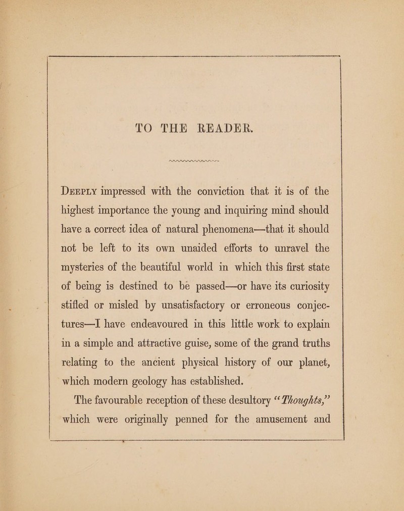 TO THE READER. PADD PLD DDD DN Drxpiy impressed with the conviction that it is of the highest importance the young and inquiring mind should have a correct idea of natural phenomena—that it should not be left to its own unaided efforts to unravel the mysteries of the beautiful world in which this first state of being is destined to be passed—or have its curiosity stifled or misled by unsatisfactory or erroneous conjec- tures—I have endeavoured in this little work to explain in a simple and attractive guise, some of the grand truths relating to the ancient physical history of our planet, which modern geology has established. The favourable reception of these desultory “ Thoughts,” which were originally penned for the amusement and