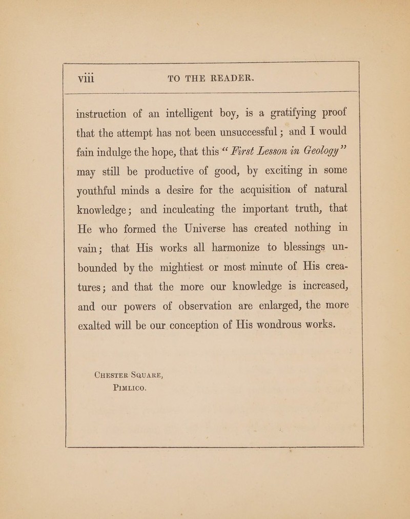 instruction of an intelligent boy, is a gratifymg proof that the attempt has not been unsuccessful ; and I would fain indulge the hope, that this “ First Lesson im Geology” may still be productive of good, by exciting in some youthful minds a desire for the acquisition of natural knowledge; and inculcating the important truth, that He who formed the Universe has created nothing in vain; that His works all harmonize to blessmgs un- bounded by the mightiest or most minute of His crea- tures; and that the more our knowledge is increased, and our powers of observation are enlarged, the more exalted will be our conception of His wondrous works. CHESTER SQUARE, PIMLICO.