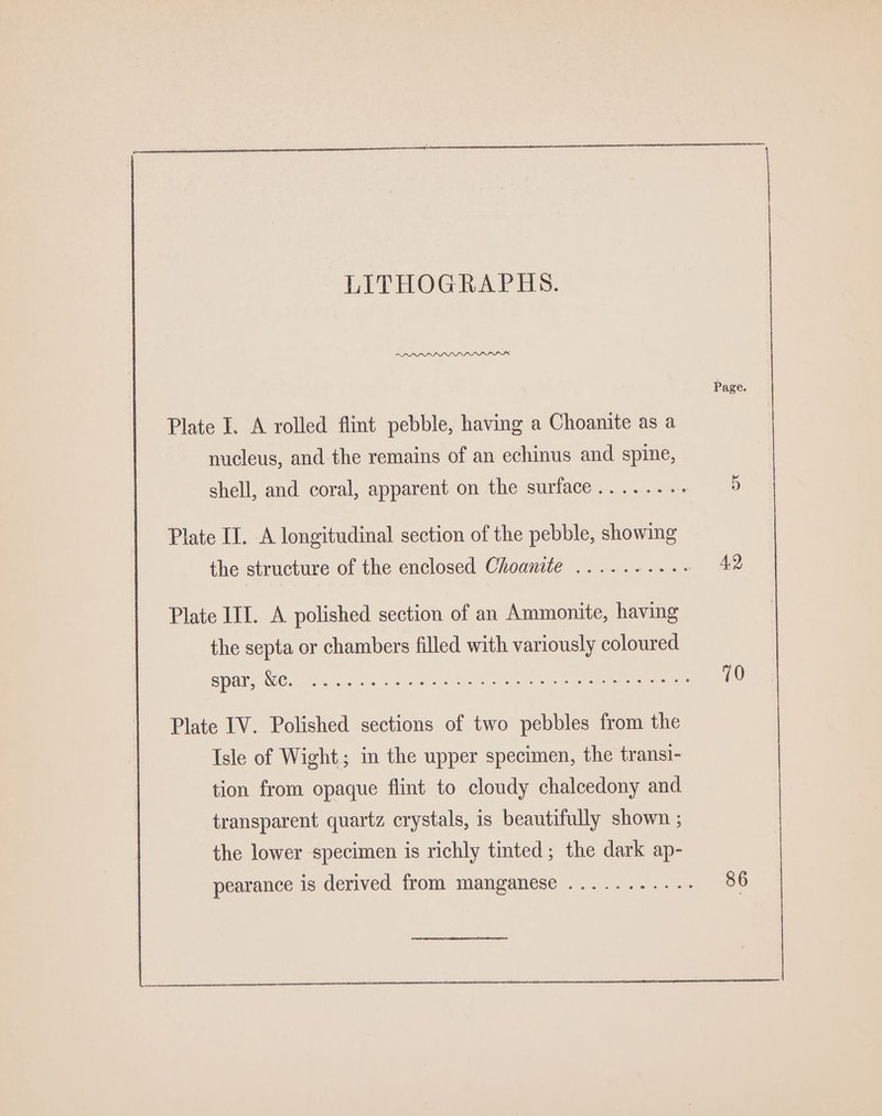 Page. Plate I. A rolled flint pebble, having a Choanite as a nucleus, and the remains of an echinus and spine, shell, and coral, apparent on the surface .......- 5 Plate II. A longitudinal section of the pebble, showing the structure of the enclosed Choanite .......... 42 Plate III. A polished section of an Ammonite, having the septa or chambers filled with variously coloured ICG Ng SU CRaNGt Senate omnereN AGM Racers Gatrata 3 Sire ops b 10 Plate IV. Polished sections of two pebbles from the Isle of Wight; in the upper specimen, the transi- tion from opaque flint to cloudy chalcedony and transparent quartz crystals, is beautifully shown ; the lower -specimen is richly tinted ; the dark ap-