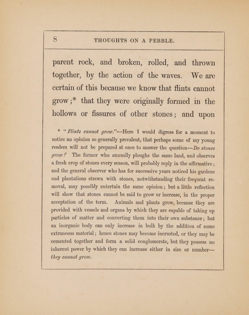 parent rock, and broken, rolled, and thrown together, by the action of the waves. We are certain of this because we know that flints cannot grow ;* that they were originally formed in the hollows or fissures of other stones; and upon * “Flints cannot grow.”’-—Here I would digress for a moment to notice an opinion so generally prevalent, that perhaps some of my young readers will not be prepared at once to answer the question—Do stones grow ? The farmer who annually ploughs the same land, and observes a fresh crop of stones every season, will probably reply in the affirmative ; and the general observer who has for successive years noticed his gardens and plantations strewn with stones, notwithstanding their frequent re- moval, may possibly entertain the same opinion; but a little reflection will show that stones cannot be said to grow or increase, in the proper acceptation of the term. Animals and plants grow, because they are provided with vessels and organs by which they are eapable of taking up particles of matter and converting them into their own substance; but an inorganic body can only increase in bulk by the addition of some extraneous material; hence stones may become inerusted, or they may be cemented together and form a solid conglomerate, but they possess no inherent power by which they can increase either in size or number—