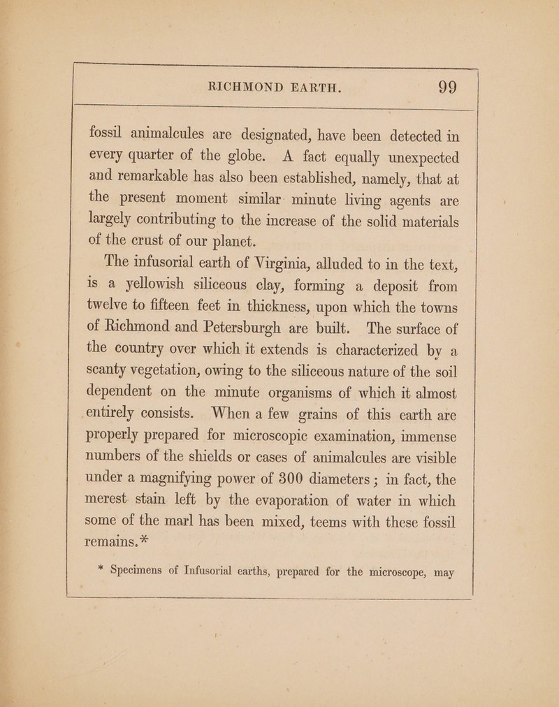 fossil animalcules are designated, have been detected in every quarter of the globe. A fact equally unexpected and remarkable has also been established, namely, that at the present moment similar minute living agents are largely contributing to the increase of the solid materials of the crust of our planet. | The infusorial earth of Virginia, alluded to in the text, is a yellowish siliceous clay, forming a deposit from twelve to fifteen feet in thickness, upon which the towns of Richmond and Petersburgh are built. The surface of the country over which it extends is characterized by a scanty vegetation, owing to the siliceous nature of the soil dependent on the minute organisms of which it almost entirely consists. When a few grains of this earth are properly prepared for microscopic examination, immense numbers of the shields or cases of animalcules are visible under a magnifying power of 300 diameters; in fact, the merest. stain left by the evaporation of water in which some of the marl has been mixed, teems with these fossil remains.* * Specimens of Infusorial earths, prepared for the microscope, may