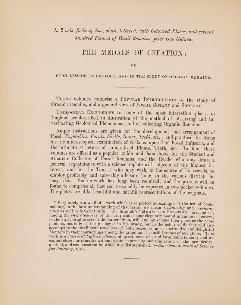 In 2 vols. foolscap 8vo0, cloth, lettered, with Coloured Plates, and severat hundred Figures of Fossil Remains, price One Guinea. THE MEDALS OF CREATION ; OR, FIRST LESSONS IN GEOLOGY, AND IN THE STUDY OF ORGANIC REMAINS, DI DPDPIS THESE volumes comprise a Poputar IntRopuctiIon to the study of Organic remains, and a general view of Fossin Botany and Zoonoey. GEOLOGICAL Excursions to some of the most interesting places in England are described, in illustration of the method of observing and in- vestigating Geological Phenomena, and of collecting Organic Remains. Ample instructions are given for the development and arrangement of Fossil Vegetables, Corals, Shells, Bones, Teeth, &amp;c.: and practical directions for the microscopical examination of rocks composed of Fossil Infusoria, and the intimate structure of mineralized Plants, Teeth, &amp;c. In fine, these volumes are offered as a popular guide and hand-book for the Student and Amateur Collector of Fossil Remains, and the Reader who may desire a general acquaintance with a science replete with objects of the highest in- terest ; and for the Tourist who may wish, in the course of his travels, to employ profitably and agreeably a leisure hour, in the various districts he may visit. Such a work has long been required; and the present will be found to comprise all that can reasonably be expected in two pocket volumes. The plates are alike beautiful and faithful representations of the originals. “Very rarely can we find a work which is so perfect an example of the art of book. making, in the best understanding of that term; we mean technically and mechani- cally as well as intellectually. Dr. Mantell’s ‘ MEDALS oF CREATION” are, indeed, among the chef d@euvres of the art; and, being elegantly bound in embossed covers, of the still portable size of the larger 12mo, will and must take their place as the com. panions, not only of the geologist in his study, but in the field; while they will also accompany the intelligent travellers of both sexes as most instructive and delightful Mentors in their journeyings among the grand and beautiful scenes of our globe. This work is a classic of high excellence, of great research, and formidable labour ; and we cannot close our remarks without again expressing our admiration of the perspicuity, method, and condensation by which it is distinguished.”’—American Journal of Science for January, 1845.