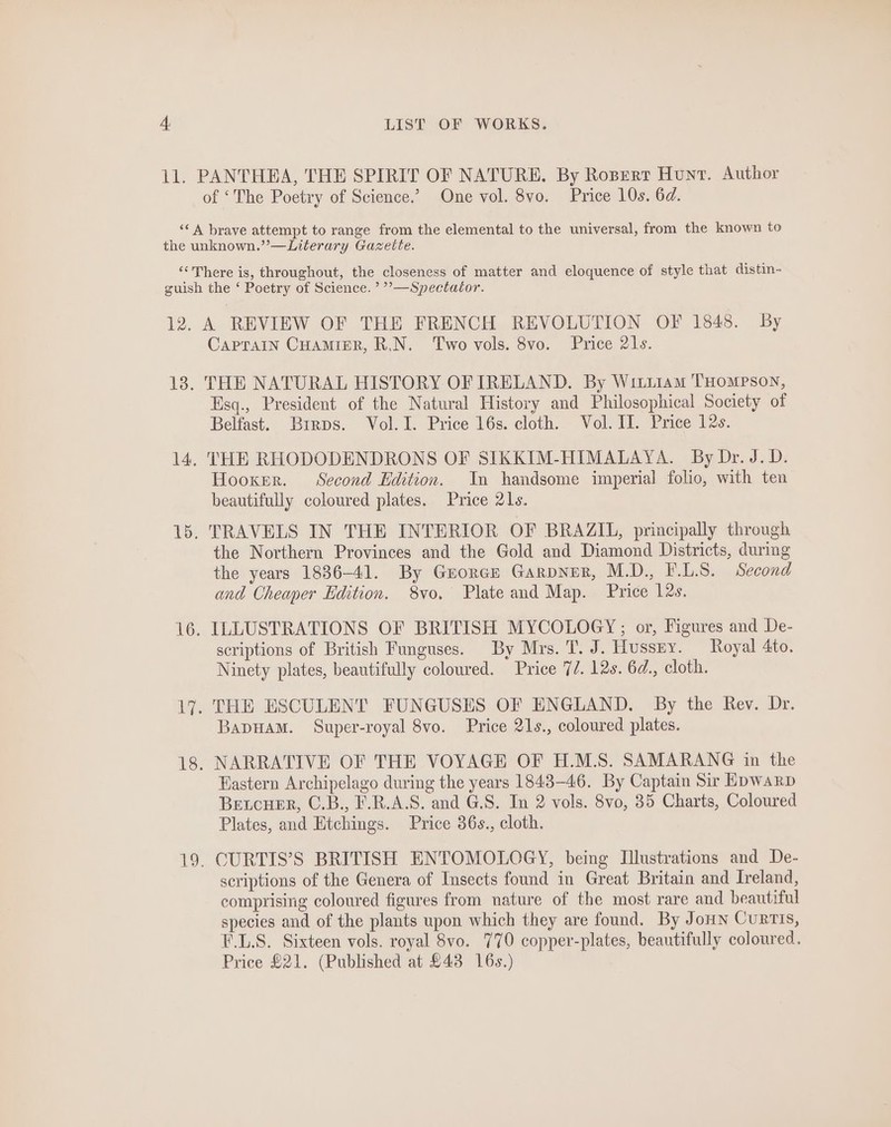 11. PANTHEA, THE SPIRIT OF NATURE. By Ropert Hunt. Author of ‘The Poetry of Science.’ One vol. 8vo. Price 10s. 6d. ‘&lt;A brave attempt to range from the elemental to the universal, from the known to the unknown.”’—Literary Gazette. ‘‘ There is, throughout, the closeness of matter and eloquence of style that distin- guish the ‘ Poetry of Science. ’’—Spectator. 12, A REVIEW OF THE FRENCH REVOLUTION OF 1848. By Caprain Cuamier, R.N. Two vols. 8vo. Price 21s. 18. THE NATURAL HISTORY OF IRELAND. By Witiiam THompson, Esq., President of the Natural History and Philosophical Society of Belfast. Brirps. Vol. I. Price 16s. cloth. Vol. II. Price 12s. 14. THE RHODODENDRONS OF SIKKIM-HIMALAYA. By Dr. J.D. Hooker. Second Edition. In handsome imperial folio, with ten beautifully coloured plates. Price 21s. 15. TRAVELS IN THE INTERIOR OF BRAZIL, principally through the Northern Provinces and the Gold and Diamond Districts, during the years 1886-41. By Goren Garpner, M.D., F.LS. Second and Cheaper Edition. 8vo, Plate and Map. Price 12s. 16. ILLUSTRATIONS OF BRITISH MYCOLOGY; or, Figures and De- scriptions of British Funguses. By Mrs. T. J. Hussry. Royal 4to. Ninety plates, beautifully coloured. Price 7/. 12s. 6d., cloth. 17. THE ESCULENT FUNGUSES OF ENGLAND. By the Rev. Dr. BapHAM. Super-royal 8vo. Price 21s., coloured plates. 18. NARRATIVE OF THE VOYAGE OF H.M.S. SAMARANG in the Hastern Archipelago during the years 1843-46. By Captain Sir Epwarp Beucuer, C.B., F.R.A.S. and G.S. In 2 vols. 8vo, 35 Charts, Coloured Plates, and Etchings. Price 36s., cloth. 19. CURTIS’S BRITISH ENTOMOLOGY, being Illustrations and De- scriptions of the Genera of Insects found in Great Britain and Ireland, comprising coloured figures from nature of the most rare and beautiful species and of the plants upon which they are found. By Jon Curtis, F.L.S. Sixteen vols. royal 8vo. 770 copper-plates, beautifully coloured. Price £21. (Published at £43 16s.)