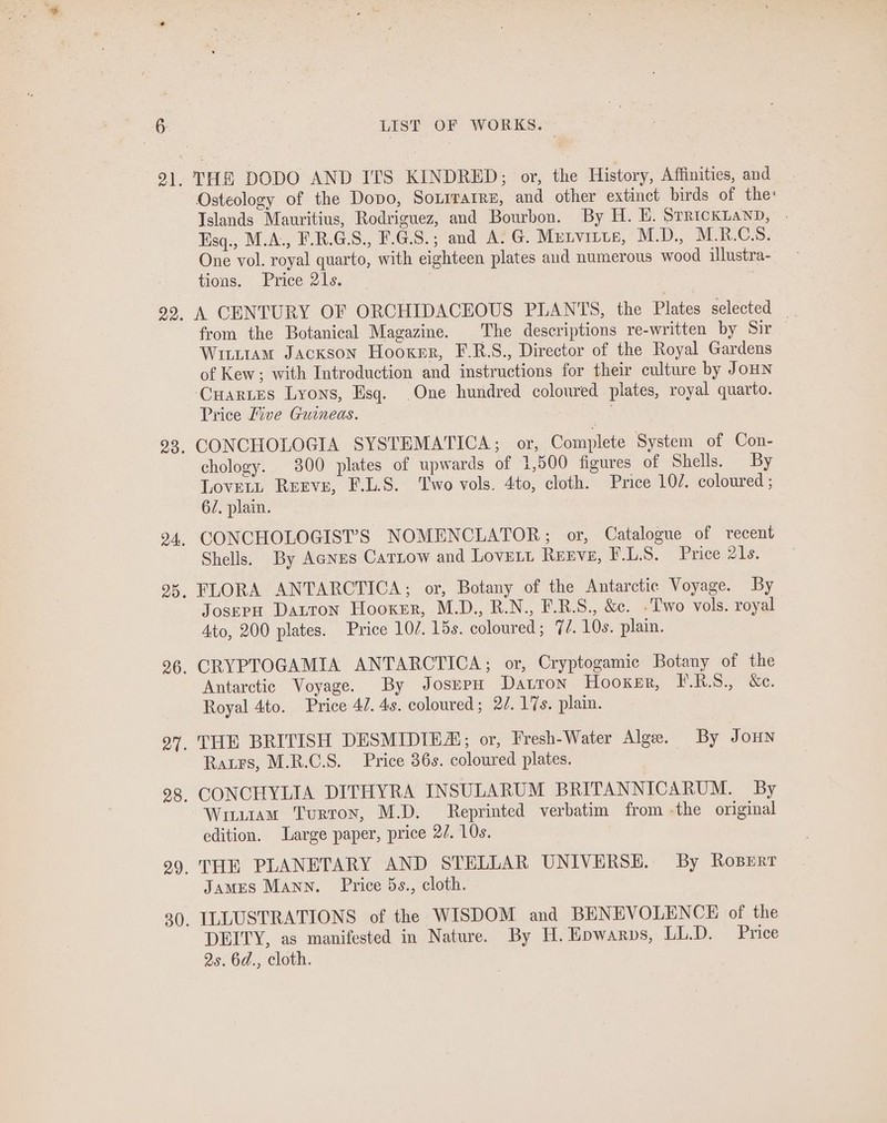 THE DODO AND ITS KINDRED; or, the History, Affinities, and Osteology of the Dopo, Soxrrarre, and other extinct birds of the: Islands Mauritius, Rodriguez, and Bourbon. By H. E. SrRickLaND, - Esq., M.A., F.R.G.S., F.G.S.; and A. G. Mutvitts, M.D., M.R.CS. One vol. royal quarto, with eighteen plates aud numerous wood ilustra- tions. Price 21s. ) A CENTURY OF ORCHIDACEOUS PLANTS, the Plates selected _ from the Botanical Magazine. The descriptions re-written by Sir Witttam Jackson Hooxsr, F.R.S., Director of the Royal Gardens of Kew; with Introduction and instructions for their culture by JoHN Cuartes Lyons, Esq. One hundred coloured plates, royal quarto. Price Five Guineas. chology. 300 plates of upwards of 1,500 figures of Shells. By Lovett Reeve, F.L.S. Two vols. 4to, cloth. Price 102. coloured ; 6/, plain. CONCHOLOGIST’S NOMENCLATOR; or, Catalogue of recent Shells. By Aces Carztow and Lovert Renve, F.LS. Price 21s. FLORA ANTARCTICA; or, Botany of the Antarctic Voyage. By JosepH Datron Hooker, M.D., R.N., F.R.S., &amp;c. .Two vols. royal 4to, 200 plates. Price 107. 15s. coloured; 77. 10s. plain. CRYPTOGAMIA ANTARCTICA; or, Cryptogamic Botany of the Antarctic Voyage. By JosnpH Davron Hooxsr, IRS, &amp;e. Royal 4to. Price 47. 4s. coloured; 2/. 17s. plain. THE BRITISH DESMIDIE; or, Fresh-Water Alge. By JoHN Ratrs, M.R.C.S. Price 36s. coloured plates. CONCHYLIA DITHYRA INSULARUM BRITANNICARUM. By Wuuam Turroy, M.D. Reprinted verbatim from -the original edition. Large paper, price 22. 10s. THE PLANETARY AND STELLAR UNIVERSE. By Roserr James Mann. Price 5s., cloth. ILLUSTRATIONS of the WISDOM and BENEVOLENCE of the DEITY, as manifested in Nature. By H. Epwarps, LL.D. Price 2s. 6d., cloth.