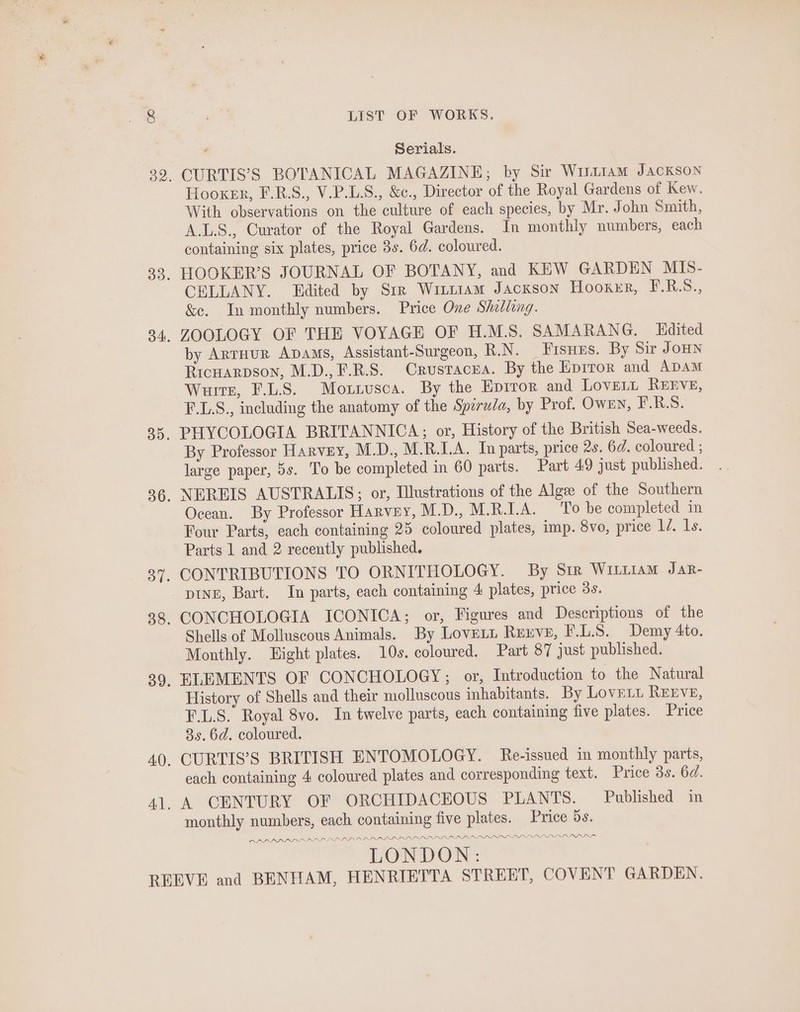 Serials. CURTIS’S BOTANICAL MAGAZINE; by Sir Wutiam Jackson Hooker, F.R.S., V.P.L.S., &amp;c., Director of the Royal Gardens of Kew. With observations on the culture of each species, by Mr. John Smith, A.L.S., Curator of the Royal Gardens. In monthly numbers, each containing six plates, price 3s. 6d. coloured. HOOKER’S JOURNAL OF BOTANY, and KEW GARDEN MIS- CELLANY. Edited by Sir Witt1am Jackson Hooxer, F.R.S., &amp;e. In monthly numbers. Price One Shilling. ZOOLOGY OF THE VOYAGE OF H.M.S. SAMARANG. Hdited by AnTHUR ADAMS, Assistant-Surgeon, R.N. _Fisues. By Sir JOHN Ricuarpson, M.D.,F.R.S. Crustacua. By the Eprror and ADAM Wurtz, F.L.S. Moxiusca. By the Eprror and Lover, ReErve, F.L.S., including the anatomy of the Spirula, by Prof. OWEN, E.R.S. PHYCOLOGIA BRITANNICA; or, History of the British Sea-weeds. By Professor Harvey, M.D., M.R.I.A. In parts, price 2s. 6d. coloured ; large paper, 5s. To be completed in 60 parts. Part 49 just published. NEREIS AUSTRALIS; or, Illustrations of the Alge of the Southern Ocean. By Professor Harvey, M.D., M.R.LA. To be completed in Four Parts, each containing 25 coloured plates, imp. 8vo, price 1/. 1s. Parts 1 and 2 recently published. CONTRIBUTIONS TO ORNITHOLOGY. By Sir Wittiam Jar- DINE, Bart. In parts, each containing 4 plates, price 3s. CONCHOLOGIA ICONICA; or, Figures and Descriptions of the Shells of Molluscous Animals. By Lovet Reuve, F.L.S. Demy 4to. Monthly. Light plates. 10s. coloured. Part 87 just published. ELEMENTS OF CONCHOLOGY; or, Introduction to the Natural History of Shells and their molluscous inhabitants. By Love. REEVE, F.L.S. Royal 8vo. In twelve parts, each containing five plates. Price 8s. 6d. coloured. CURTIS’S BRITISH ENTOMOLOGY. Re-issued in monthly parts, each containing 4 coloured plates and corresponding text. Price 3s. 6d. A CENTURY OF ORCHIDACEOUS PLANTS. Published in monthly numbers, each containing five plates. Price 5s. LOPLI PRED LR LN PRNLOLIIIIN III IRIAN ANA SINAN NAS LONDON: DRALRADDYIAIES