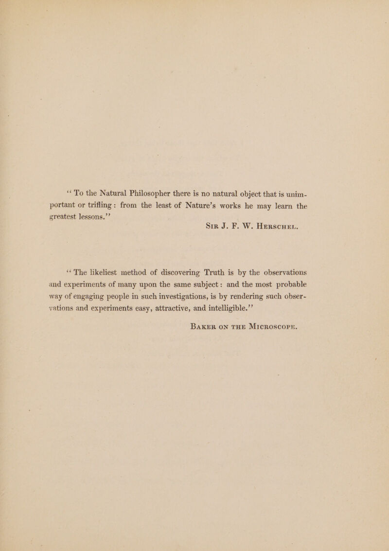 ‘To the Natural Philosopher there is no natural object that is unim- portant or triflmg: from the least of Nature’s works he may learn the greatest Jessons.”’ Sir J. F. W. Herscuen. “The likeliest method of discovering Truth is by the observations and experiments of many upon the same subject: and the most probable way of engaging people in such investigations, is by rendering such obser- vations and experiments easy, attractive, and intelligible.’’ BAKER ON THE MICROSCOPE.