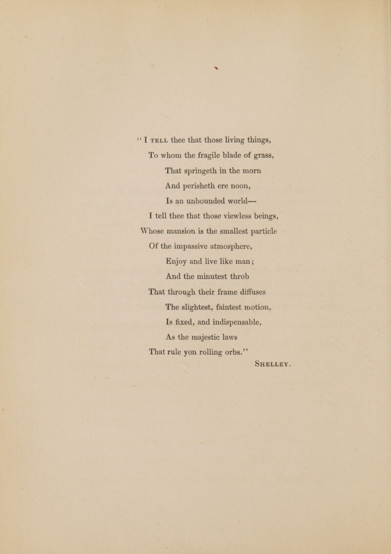 ‘‘T Tex thee that those living things, To whom the fragile blade of grass, That springeth in the morn And perisheth ere noon, Is an unbounded world— I tell thee that those viewless beings, Whose mansion is the smallest particle Of the impassive atmosphere, Enjoy and live like man; And the minutest throb That through their frame diffuses The slightest, faintest motion, Is fixed, and indispensable, As the majestic laws That rule yon rolling orbs.’’ SHELLEY.