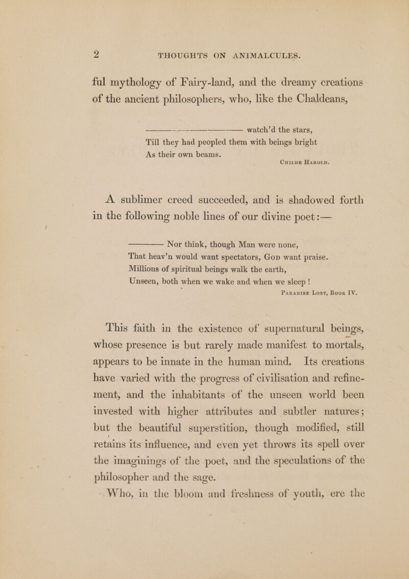 ful mythology of Fairy-land, and the dreamy creations of the ancient philosophers, who, like the Chaldeans, ——_——_ - —_-—___——_———. watch’d the stars, Till they had peopled them with beings bright As their own beams. Curiitpz Haroxrp. A. sublimer creed succeeded, and is shadowed forth in the following noble lines of our divine poet :— Nor think, though Man were none, That heav’n would want spectators, Gop want praise. Millions of spiritual beings walk the earth, Unseen, both when we wake and when we sleep ! ParapisE Lost, Boox IV. This faith in the existence of supernatural beings, whose presence is but rarely made manifest to mortals, appears to be innate in the human mind. Its creations have varied with the progress of civilisation and refine- ment, and the inhabitants of the unseen world been invested with higher attributes and subtler natures; but the beautiful superstition, though modified, still retains its influence, and even yet throws its spell over the imaginings of the poet, and the speculations of the philosopher and the sage. Who, in the bloom and freshness of youth, ere the