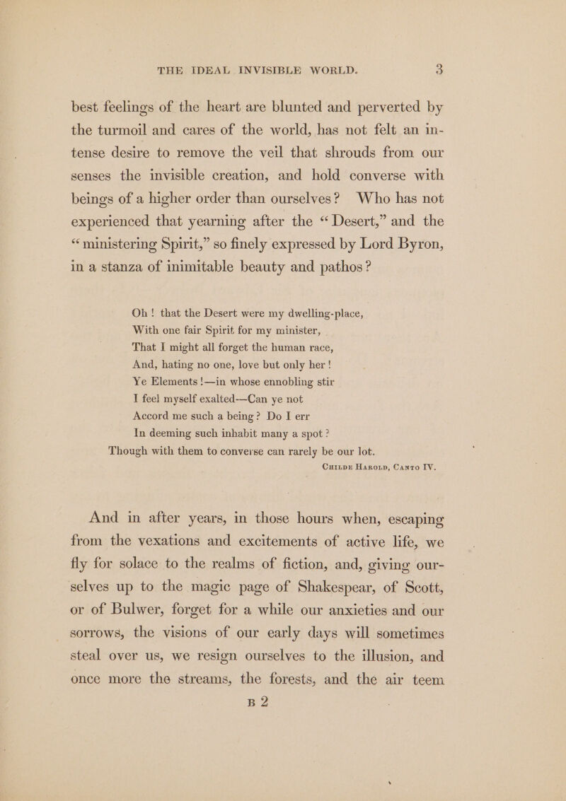 best feelings of the heart are blunted and perverted by the turmoil and cares of the world, has not felt an in- tense desire to remove the veil that shrouds from our senses the invisible creation, and hold converse with beings of a higher order than ourselves? Who has not experienced that yearning after the “ Desert,” and the “ministering Spirit,” so finely expressed by Lord Byron, in a stanza of inimitable beauty and pathos ? Oh! that the Desert were my dwelling-place, With one fair Spirit for my minister, _ That I might all forget the human race, And, hating no one, love but only her ! Ye Elements !—in whose ennobling stir I feel myself exalted-—Can ye not Accord me such a being? Do I err In deeming such inhabit many a spot ? Though with them to converse can rarely be our lot. CuripE Haro, Canto IV. And in after years, in those hours when, escaping from the vexations and excitements of active life, we fly for solace to the realms of fiction, and, giving our- selves up to the magic page of Shakespear, of Scott, or of Bulwer, forget for a while our anxieties and our sorrows, the visions of our early days will sometimes steal over us, we resign ourselves to the illusion, and once more the streams, the forests, and the air teem B2