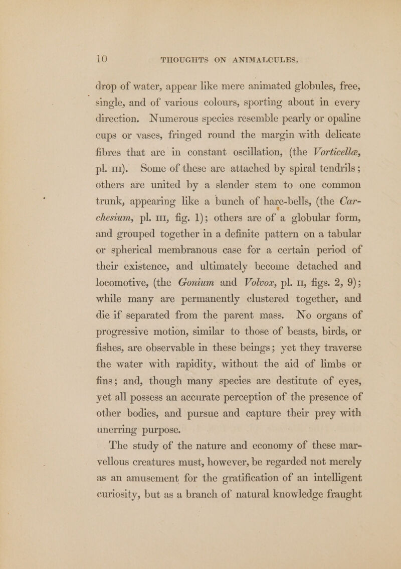 drop of water, appear like mere animated globules, free, single, and of various colours, sporting about in every direction. Numerous species resemble pearly or opaline cups or vases, fringed round the margin with delicate fibres that are in constant oscillation, (the Vorticelle, pl. m). Some of these are attached by spiral tendrils; others are united by a slender stem to one common trunk, appearing like a bunch of hare-bells, (the Car- chesium, pl. m1, fig. 1); others are of a globular form, and grouped together in a definite pattern on a tabular or spherical membranous case for a certain period of their existence, and ultimately become detached and locomotive, (the Goniwm and Volvoz, pl. 1, figs. 2, 9); while many are permanently clustered together, and die if separated from the parent mass. No organs of progressive motion, sumilar to those of beasts, birds, or fishes, are observable in these beings; yet they traverse the water with rapidity, without the aid of limbs or fins; and, though many species are destitute of eyes, yet all possess an accurate perception of the presence of other bodies, and pursue and capture their prey with unerring purpose. The study of the nature and economy of these mar- vellous creatures must, however, be regarded not merely as an amusement for the gratification of an intelligent curiosity, but as a branch of natural knowledge fraught