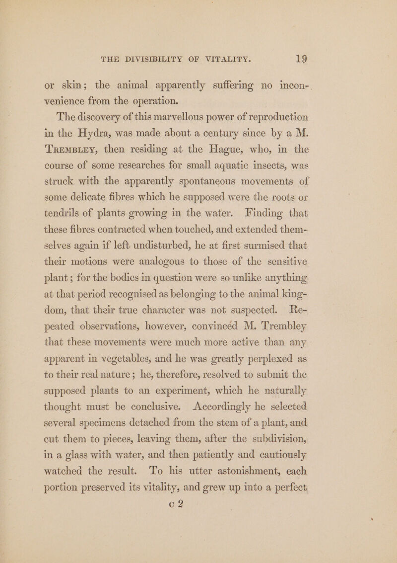 or skin; the animal apparently suffermg no incon-. venience from the operation. The discovery of this marvellous power of reproduction in the Hydra, was made about a century since by a M. TReMBLEY, then residing at the Hague, who, in the course of some researches for small aquatic insects, was struck with the apparently spontaneous movements of some delicate fibres which he supposed were the roots or tendrils of plants growing in the water. Finding that these fibres contracted when touched, and extended them- selves again if left undisturbed, he at first surmised that their motions were analogous to those of the sensitive plant; for the bodies in question were so unlike anything at that period recognised as belonging to the animal king- dom, that their true character was not suspected. Re- peated observations, however, convinced M. Trembley that these movements were much more active than any apparent in vegetables, and he was greatly perplexed as to their real nature; he, therefore, resolved to submit the supposed plants to an experiment, which he naturally thought must be conclusive. Accordingly he selected several specimens detached from the stem of a plant, and cut them to pieces, leaving them, after the subdivision, in a glass with water, and then patiently and cautiously watched the result. To his utter astonishment, each portion preserved its vitality, and grew up into a perfect. c 2