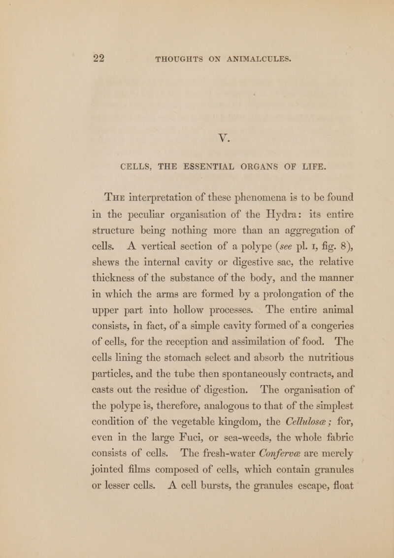 Ws CELLS, THE ESSENTIAL ORGANS OF LIFE. Tuer interpretation of these phenomena is to be found in the peculiar organisation of the Hydra: its entire structure being nothing more than an aggregation of cells. A vertical section of a polype (see pl. 1, fig. 8), shews the internal cavity or digestive sac, the relative thickness of the substance of the body, and the manner in which the arms are formed by a prolongation of the upper part into hollow processes. The entire animal consists, in fact, of a simple cavity formed of a congeries of cells, for the reception and assimilation of food. The cells lining the stomach select and absorb the nutritious particles, and the tube then spontaneously contracts, and casts out the residue of digestion. The organisation of the polype is, therefore, analogous to that of the simplest condition of the vegetable kingdom, the Cellulose ; for, even in the large Fuci, or sea-weeds, the whole fabric consists of cells. The fresh-water Conferve are merely jointed films composed of cells, which contain granules or lesser cells. A cell bursts, the granules escape, float