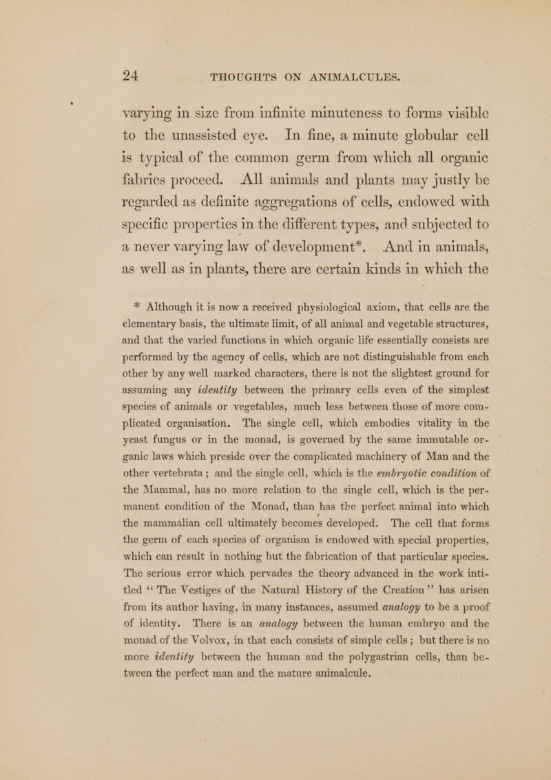 varying in size from infinite minuteness to forms visible to the unassisted eye. In fine, a minute globular cell is typical of the common germ from which all organic fabrics proceed. All animals and plants may justly be regarded as definite aggregations of cells, endowed with specific properties in the different types, and subjected to a never varying law of development*. And in animals, as well as in plants, there are certain kinds in which the * Although it is now a received physiological axiom, that cells are the elementary basis, the ultimate limit, of all animal and vegetable structures, and that the varied functions in which organic life essentially consists are performed by the agency of cells, which are not distinguishable from each other by any well marked characters, there is not the slightest ground for assuming any identity between the primary cells even of the simplest species of animals or vegetables, much less between those of more com- plicated organisation. The single cell, which embodies vitality in the yeast fungus or in the monad, is governed by the same immutable or- ganic laws which preside over the complicated machinery of Man and the other vertebrata; and the single cell, which is the emdryolie condition of the Mammal, has no more relation to the single cell, which is the per- manent condition of the Monad, than has the perfect animal into which the mammalian cell ultimately becomes developed. The cell that forms the germ of each species of organism is endowed with special properties, which can result in nothing but the fabrication of that particular species. The serious error which pervades the theory advanced in the work inti- tled ‘‘ The Vestiges of the Natural History of the Creation’’ has arisen from its author having, in many instances, assumed analogy to be a proof of identity. There is an analogy between the human embryo and the monad of the Volvox, in that each consists of simple cells; but there is no more zdentity between the human and the polygastrian cells, than be- tween the perfect man and the mature animalcule.