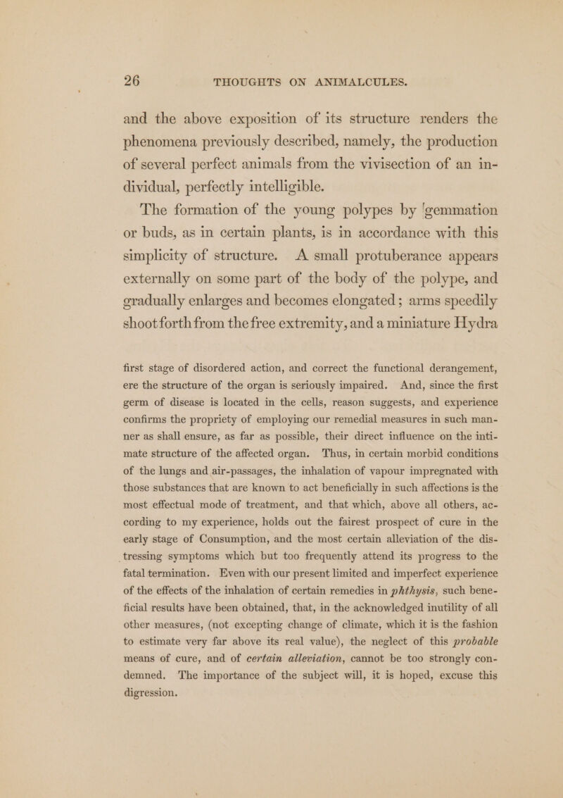 and the above exposition of its structure renders the phenomena previously described, namely, the production of several perfect animals from the vivisection of an in- dividual, perfectly intelligible. The formation of the young polypes by 'gemmation or buds, as in certain plants, is in accordance with this simplicity of structure. A small protuberance appears externally on some part of the body of the polype, and gradually enlarges and becomes elongated ; arms speedily shoot forth from the free extremity, and a miniature Hydra first stage of disordered action, and correct the functional derangement, ere the structure of the organ is seriously impaired. And, since the first germ of disease is located in the cells, reason suggests, and experience confirms the propriety of employing our remedial measures in such man- ner as shall ensure, as far as possible, their direct influence on the inti- mate structure of the affected organ. Thus, in certain morbid conditions of the lungs and air-passages, the inhalation of vapour impregnated with those substances that are known to act beneficially in such affections is the most effectual mode of treatment, and that which, above all others, ac- cording to my experience, holds out the fairest prospect of cure in the early stage of Consumption, and the most certain alleviation of the dis- _tressing symptoms which but too frequently attend its progress to the fatal termination. Even with our present limited and imperfect experience of the effects of the inhalation of certain remedies in phthysis, such bene- ficial results have been obtained, that, in the acknowledged inutility of all other measures, (not excepting change of climate, which it is the fashion to estimate very far above its real value), the neglect of this probable means of cure, and of certain alleviation, cannot be too strongly con- demned. ‘The importance of the subject will, it is hoped, excuse this digression.