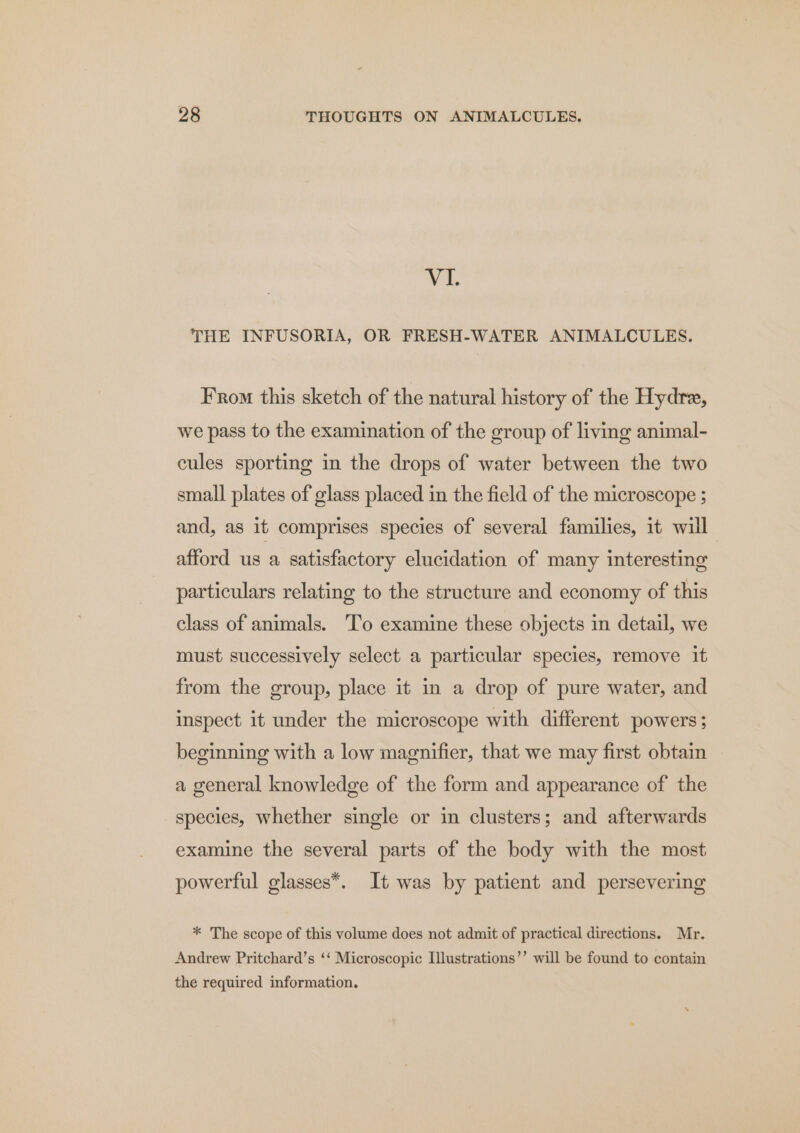 VI. THE INFUSORIA, OR FRESH-WATER ANIMALCULES. From this sketch of the natural history of the Hydre, we pass to the examination of the group of living animal- cules sporting in the drops of water between the two small plates of glass placed in the field of the microscope ; and, as it comprises species of several families, it will afford us a satisfactory elucidation of many interesting particulars relating to the structure and economy of this class of animals. ‘To examine these objects in detail, we must successively select a particular species, remove it from the group, place it in a drop of pure water, and inspect it under the microscope with different powers; beginning with a low magnifier, that we may first obtain a general knowledge of the form and appearance of the species, whether single or in clusters; and afterwards examine the several parts of the body with the most powerful glasses*. It was by patient and persevering * The scope of this volume does not admit of practical directions. Mr. Andrew Pritchard’s ‘‘ Microscopic Illustrations’’ will be found to contain the required information.