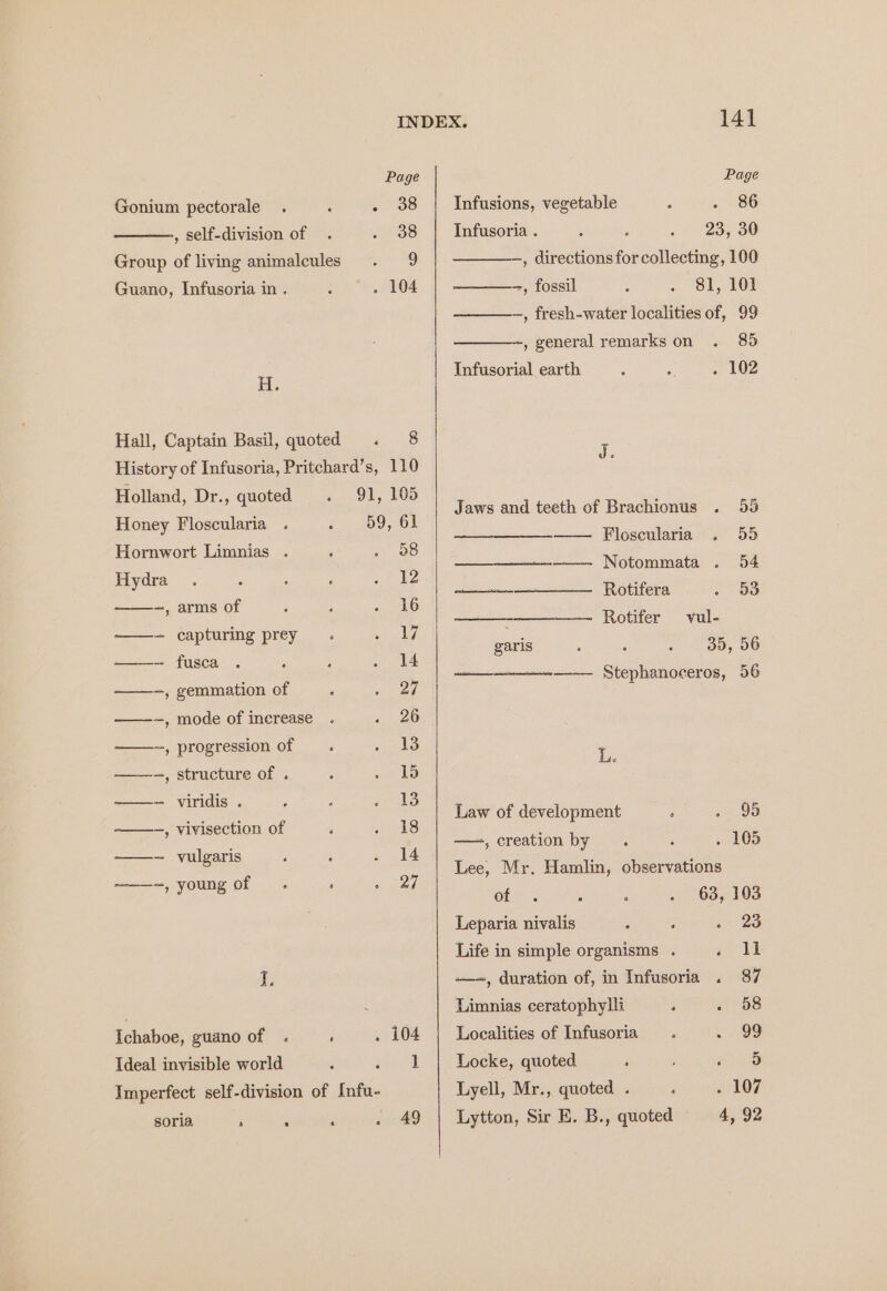 INDEX. 14] Page Page Gonium pectorale . ‘ . 38 | Infusions, vegetable ; . 86 , self-division of . . 38 | Infusoria . 23, 30 Group of living animalcules . 9 , directions for collecting, 100 Guano, Infusoria in . : . 104 -, fossil 81, 101 , fresh-water localities of, 99 ~, general remarks on . 85 i. Infusorial earth : é . 102 Hall, Captain Basil, quoted . 8 History of Infusoria, Pritchard’s, 110 Holland, Dr., quoted 91, 105 Honey Floscularia .« 59, 61 Hornwort Limnias . 6 Aes Hydra . : . ‘ 7 ke ——-, arms of A : « 46 —- capturing prey . wee ——~ fusca . : : «4 ——-,gemmation of . cee —-~, mode of increase . ee ——-, progression of _. . 13 ——-, structure of . : rey ——- viridis . : : #313 ——-, vivisection of ‘ Mee. is) ——-~ vulgaris : ‘ . 14 ——~, young of . : ae f, Ichaboe, guano of . ' . 104 Ideal invisible world ; seecd Imperfect self-division of Infu- soria . ‘ ; . 49 Jaws and teeth of Brachionus . 55 —— Ploscularia~.° 55 —__—___—-——- Notommata . 54 Rotifera . oo Rotifer vul- 35, 56 —-—— Stephanoceros, 56 eae garis ot L. Law of development , ee —,creation by . : . 105 Lee, Mr. Hamlin, observations Cl aa ; ‘ . 63, 103 Leparia nivalis ; 3 . 23 Life in simple organisms . oe -—, duration of, in Infusoria . 87 Limnias ceratophylli . . 58 Localities of Infusoria . ~< Oe Locke, quoted : ro Lyell, Mr., quoted . : . 107 Lytton, Sir E. B., quoted